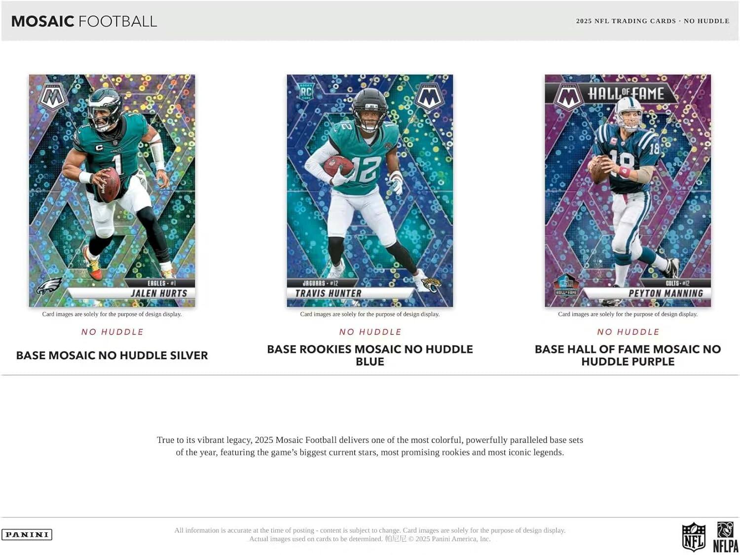 MOSAIC FOOTBALL  
2025 NFL TRADING CARDS - NO HUDDLE  

**JALEN HURTS**  
#17  
EAGLES - 12  
BASE MOSAIC NO HUDDLE SILVER  

**TRAVIS HUNTER**  
#12  
COLTS - 12  
BASE ROOKIES MOSAIC NO HUDDLE BLUE  

**PEYTON MANNING**  
#18  
COLTS - 82  
BASE HALL OF FAME MOSAIC NO HUDDLE PURPLE  

Card images are solely for the purpose of design display.  

True to its vibrant legacy, 2025 Mosaic Football delivers one of the most colorful, powerfully paralleled base sets of the year, featuring the game's biggest current stars, most promising rookies and most iconic legends.  

All information is accurate at the time of posting - content is subject to change. Card images are solely for the purpose of design display. Actual images used on cards to be determined.  

© 2025 Panini America, Inc. NFL NFLPA