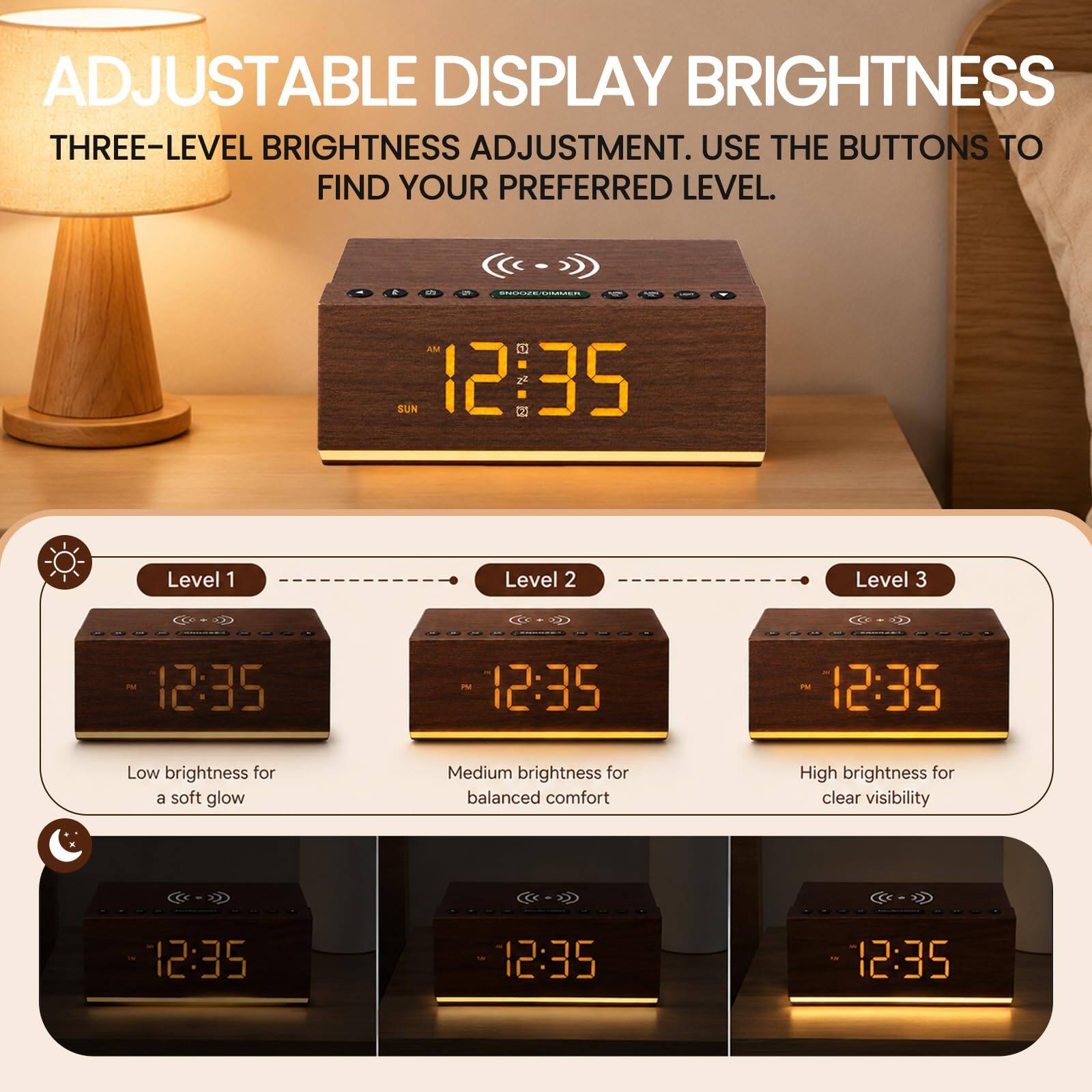 ADJUSTABLE DISPLAY BRIGHTNESS  
THREE-LEVEL BRIGHTNESS ADJUSTMENT. USE THE BUTTONS TO FIND YOUR PREFERRED LEVEL.  

Level 1  
Low brightness for a soft glow  

Level 2  
Medium brightness for balanced comfort  

Level 3  
High brightness for clear visibility