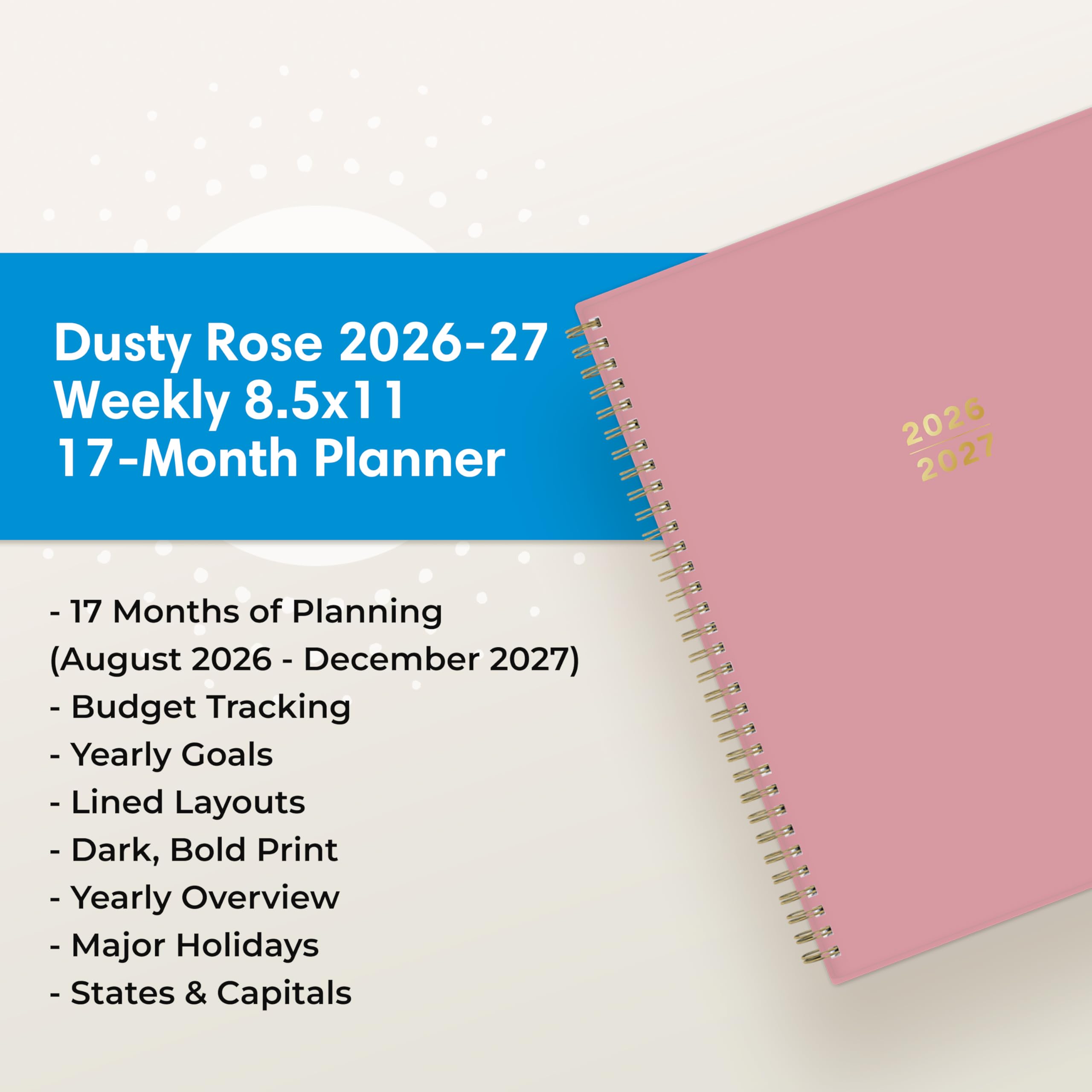 Dusty Rose 2026-27 Weekly 8.5x11 17-Month Planner

2026 2027

- 17 Months of Planning (August 2026 - December 2027)
- Budget Tracking
- Yearly Goals
- Lined Layouts
- Dark, Bold Print
- Yearly Overview
- Major Holidays
- States & Capitals