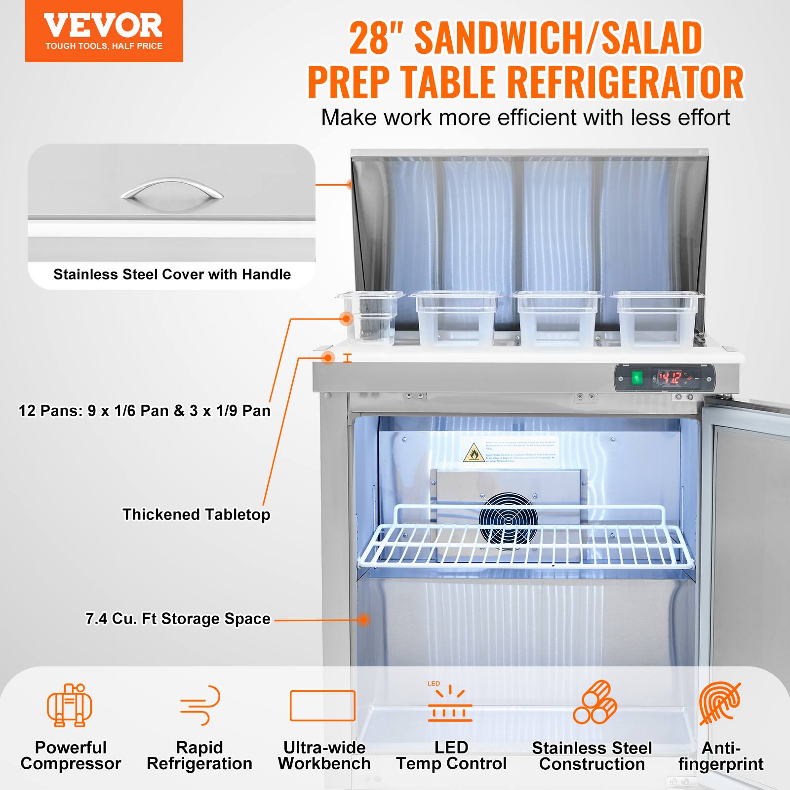 VEVOR  
TOUGH TOOLS, HALF PRICE  

28" SANDWICH/SALAD PREP TABLE REFRIGERATOR  
Make work more efficient with less effort  

- Stainless Steel Cover with Handle  
- 12 Pans: 9 x 1/6 Pan & 3 x 1/9 Pan  
- Thickened Tabletop  
- 7.4 Cu. Ft Storage Space  
- Powerful Compressor  
- Rapid Refrigeration  
- Ultra-wide Workbench  
- LED Temp Control  
- Stainless Steel Construction  
- Anti-fingerprint