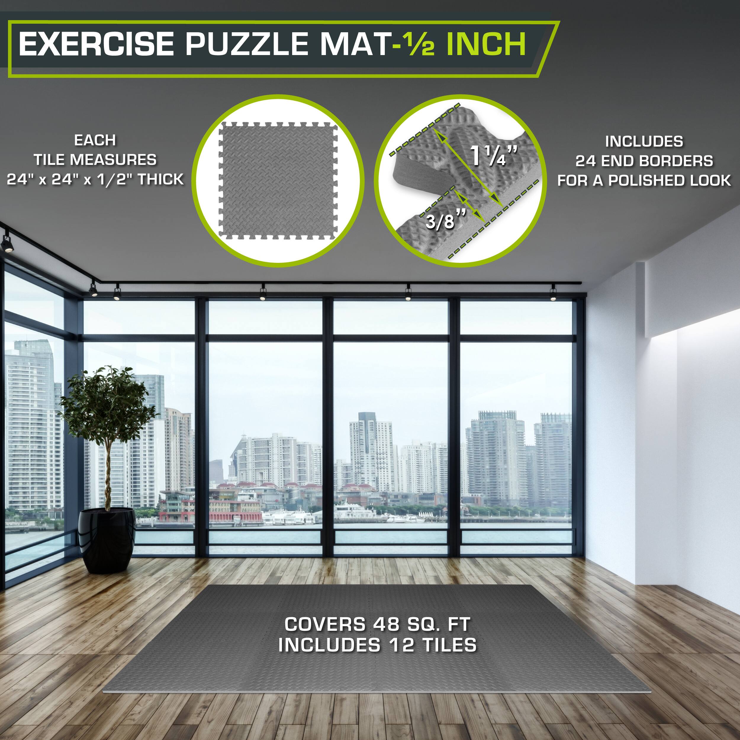 Exercise Puzzle Mat - 1/2 inch

Each tile measures 24" x 24" x 1/2" thick

Includes 24 end borders for a polished look

Covers 48 sq. ft

Includes 12 tiles