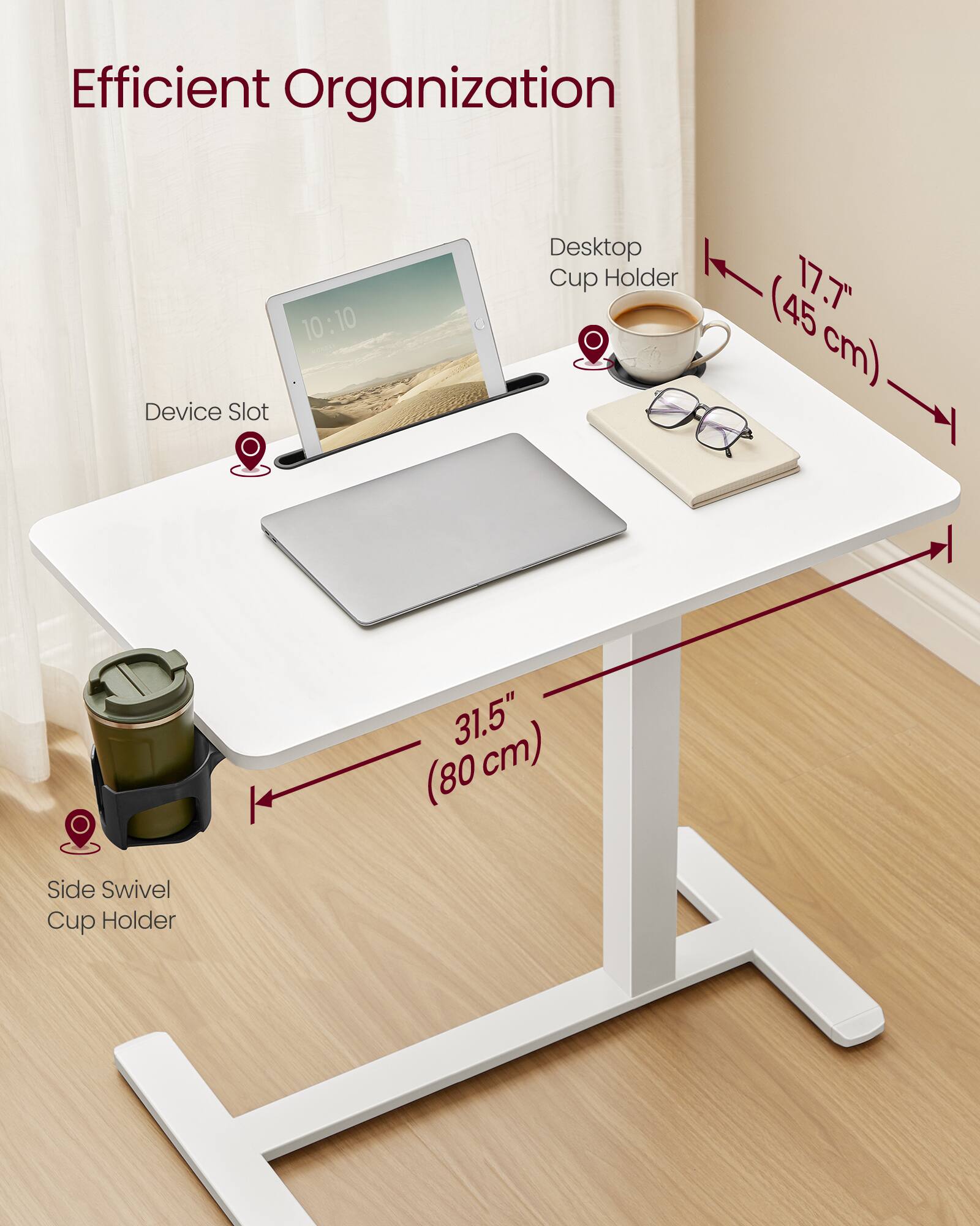 Efficient Organization

- Desktop Cup Holder (17.7" / 45 cm)
- Device Slot
- Side Swivel Cup Holder (31.5" / 80 cm)