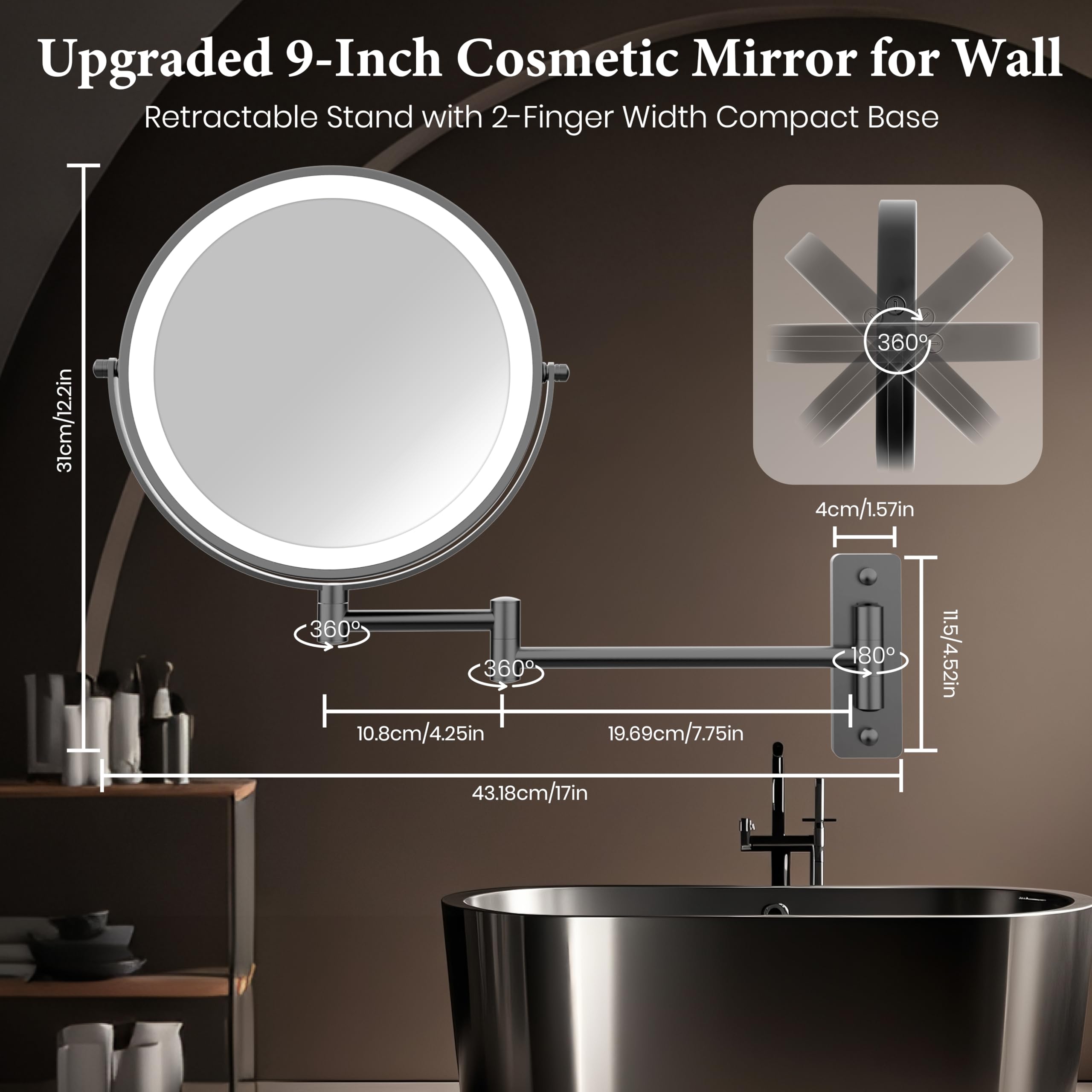 Upgraded 9-Inch Cosmetic Mirror for Wall  
Retractable Stand with 2-Finger Width Compact Base  

- Mirror Diameter: 9 inches / 22.9 cm  
- Base Width: 4 cm / 1.57 inches  
- Arm Length: 19.69 cm / 7.75 inches  
- Total Height: 43.18 cm / 17 inches  
- Adjustable Height: 11.5 cm / 4.52 inches  
- 360° Rotation  
- 180° Tilt
