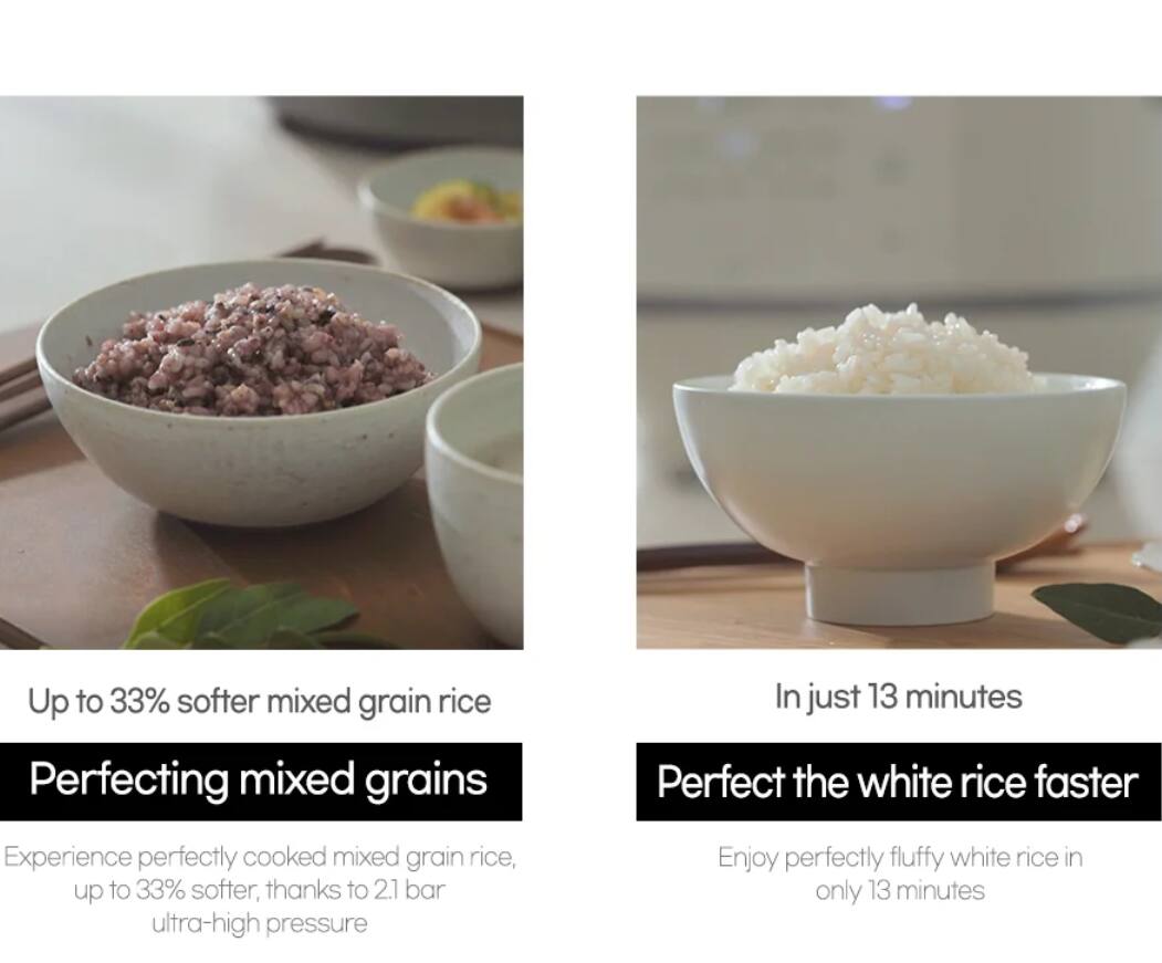 Up to 33% softer mixed grain rice

Perfecting mixed grains

In just 13 minutes

Perfect the white rice faster

Experience perfectly cooked mixed grain rice, up to 33% softer, thanks to 2.1 bar ultra-high pressure

Enjoy perfectly fluffy white rice in only 13 minutes