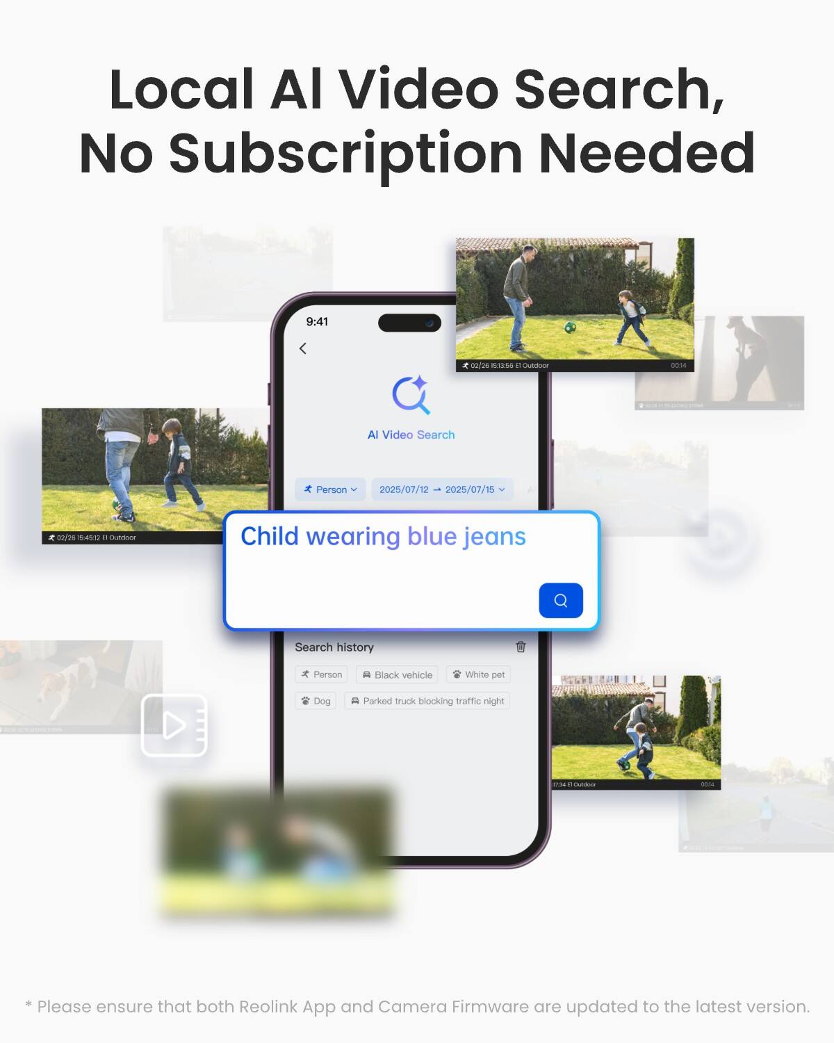Local AI Video Search, No Subscription Needed

9:41
02/26 54:35:6 5 Outdoor
00:34
AI Video Search
Person
2025/07/12 2025/07/15
co/ce 75:45:12 n Outdoor
Child wearing blue jeans
Search history
Person
Black vehicle
White pet
Dog
Parked truck blocking traffic night
10:04 Outdoor

* Please ensure that both Reolink App and Camera Firmware are updated to the latest version.
