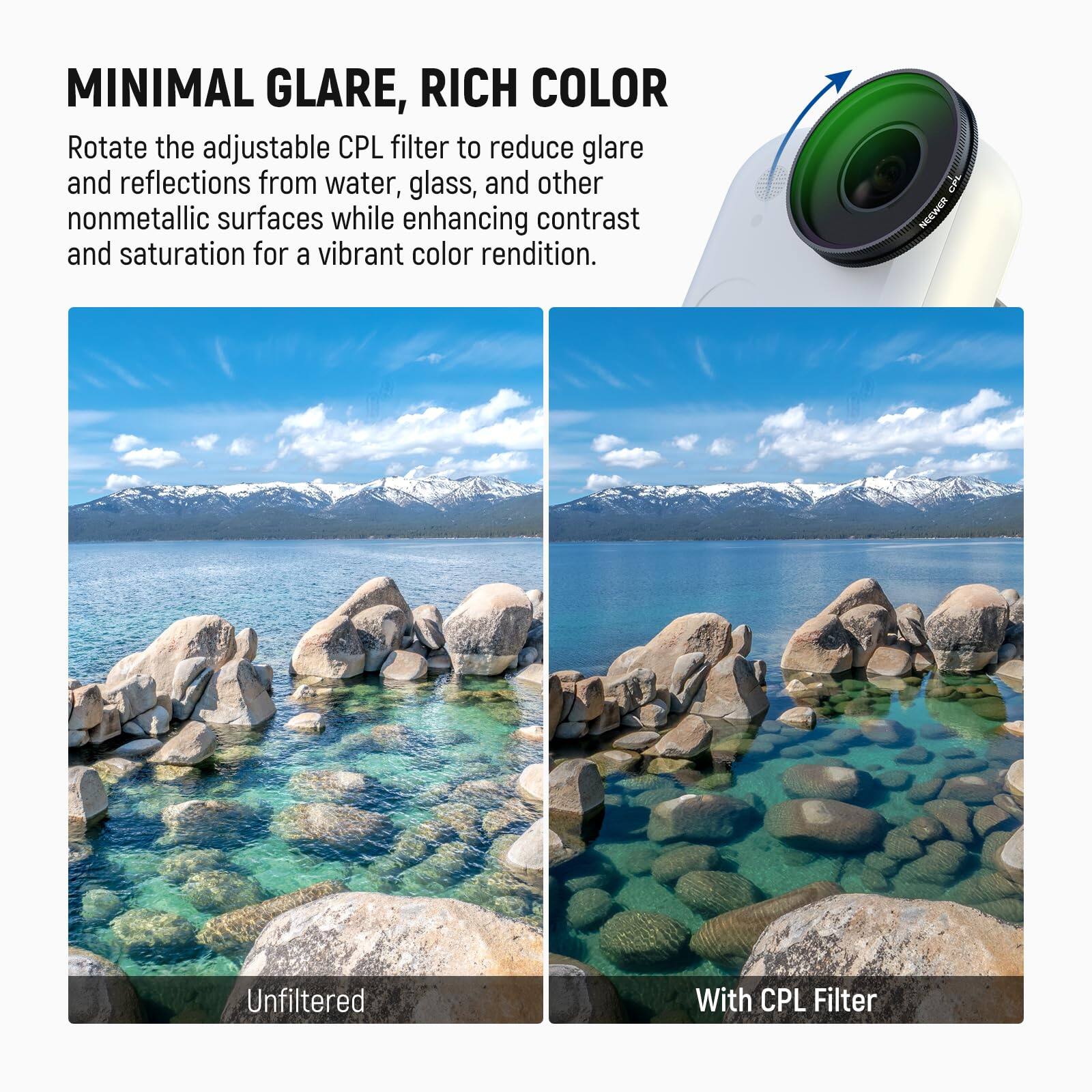 MINIMAL GLARE, RICH COLOR

Rotate the adjustable CPL filter to reduce glare and reflections from water, glass, and other nonmetallic surfaces while enhancing contrast and saturation for a vibrant color rendition.

NOEWER

Unfiltered

With CPL Filter