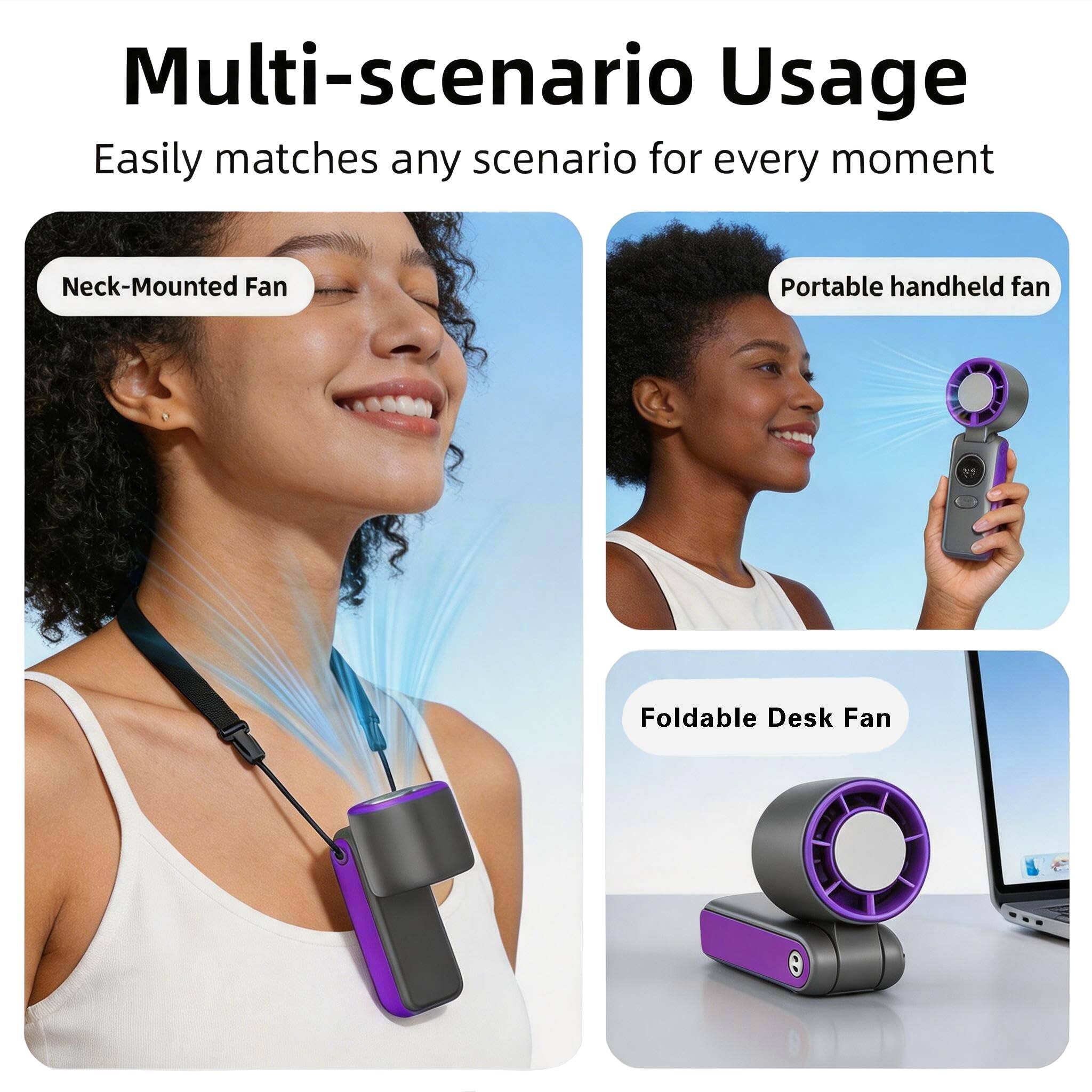 Multi-scenario Usage  
Easily matches any scenario for every moment  
Neck-Mounted Fan  
Portable handheld fan  
Foldable Desk Fan