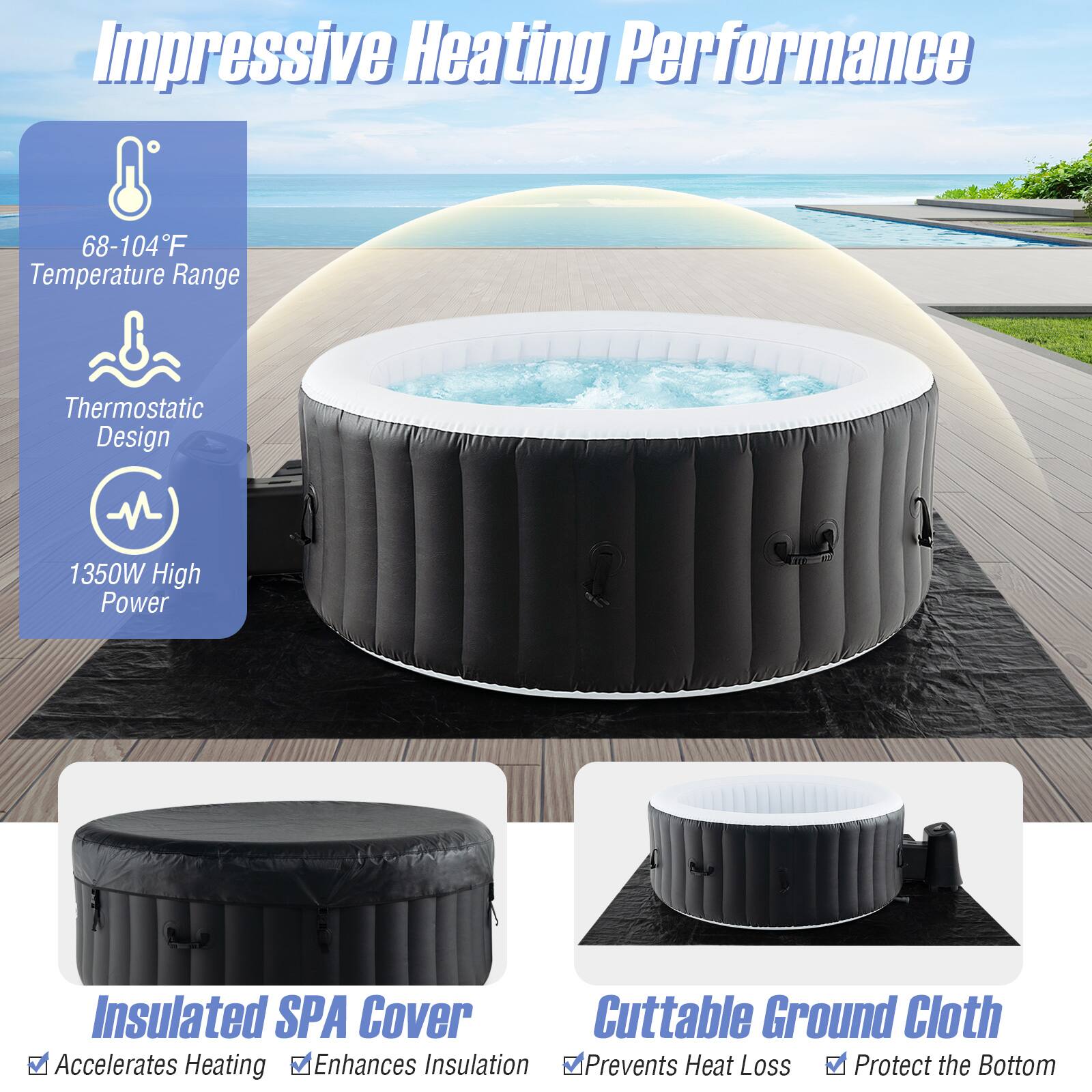 Impressive Heating Performance

- 68-104°F Temperature Range
- Thermostatic Design
- 1350W High Power

Insulated SPA Cover
- Accelerates Heating
- Enhances Insulation

Cuttable Ground Cloth
- Prevents Heat Loss
- Protects the Bottom