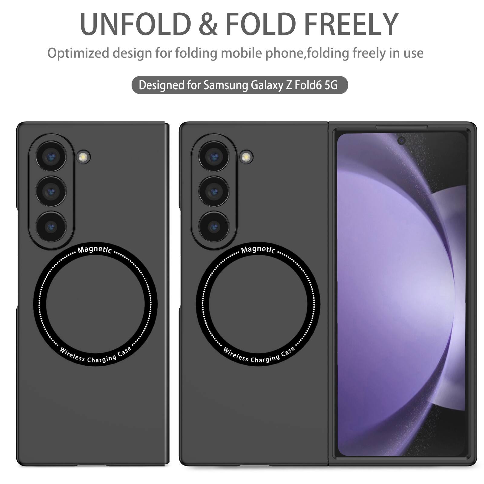 UNFOLD & FOLD FREELY  
Optimized design for folding mobile phone, folding freely in use  
Designed for Samsung Galaxy Z Fold6 5G  
Magnetic Wireless Charging Case