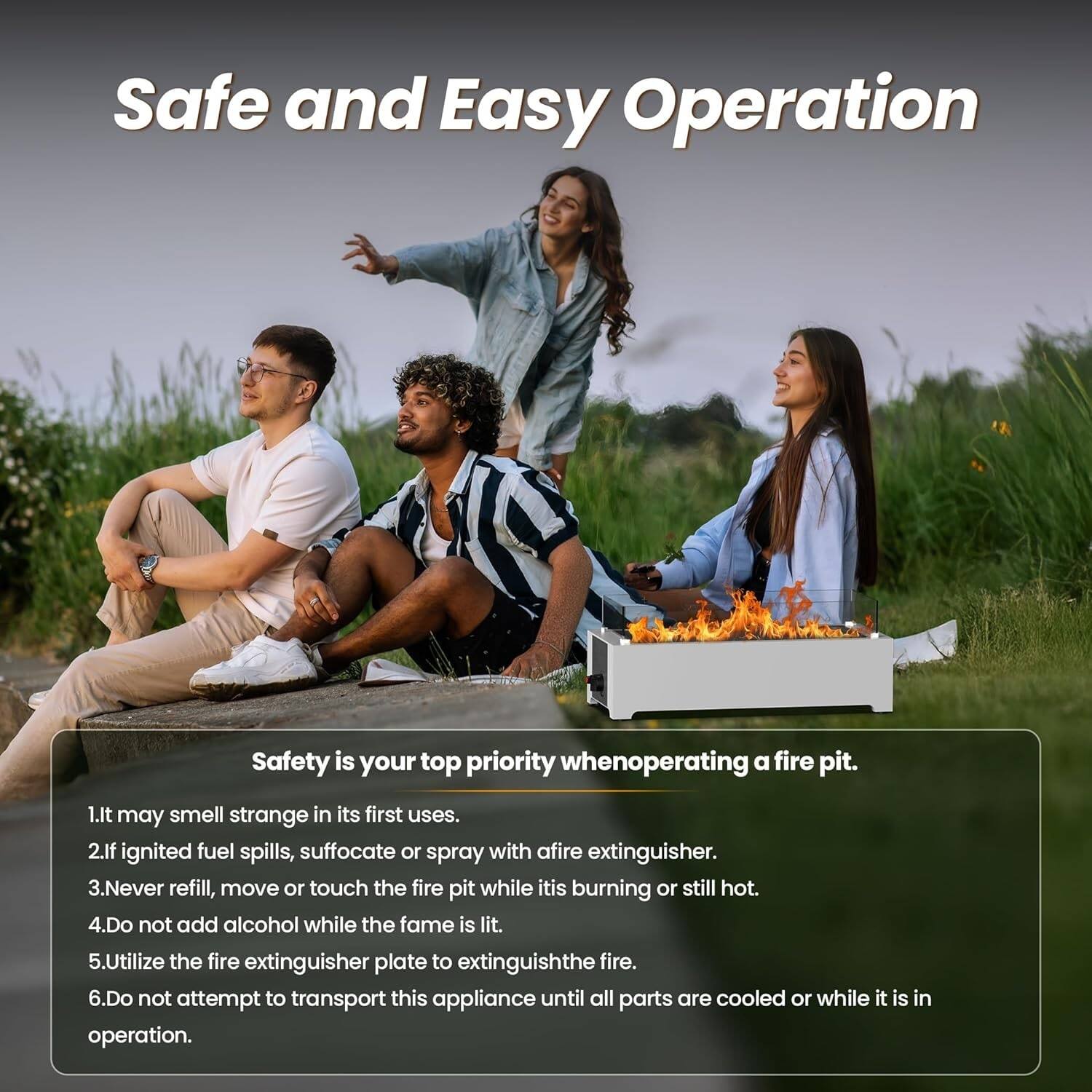 Safe and Easy Operation

Safety is your top priority when operating a fire pit.

1. It may smell strange in its first uses.
2. If ignited fuel spills, suffocate or spray with a fire extinguisher.
3. Never refill, move or touch the fire pit while it is burning or still hot.
4. Do not add alcohol while the flame is lit.
5. Utilize the fire extinguisher plate to extinguish the fire.
6. Do not attempt to transport this appliance until all parts are cooled or while it is in operation.