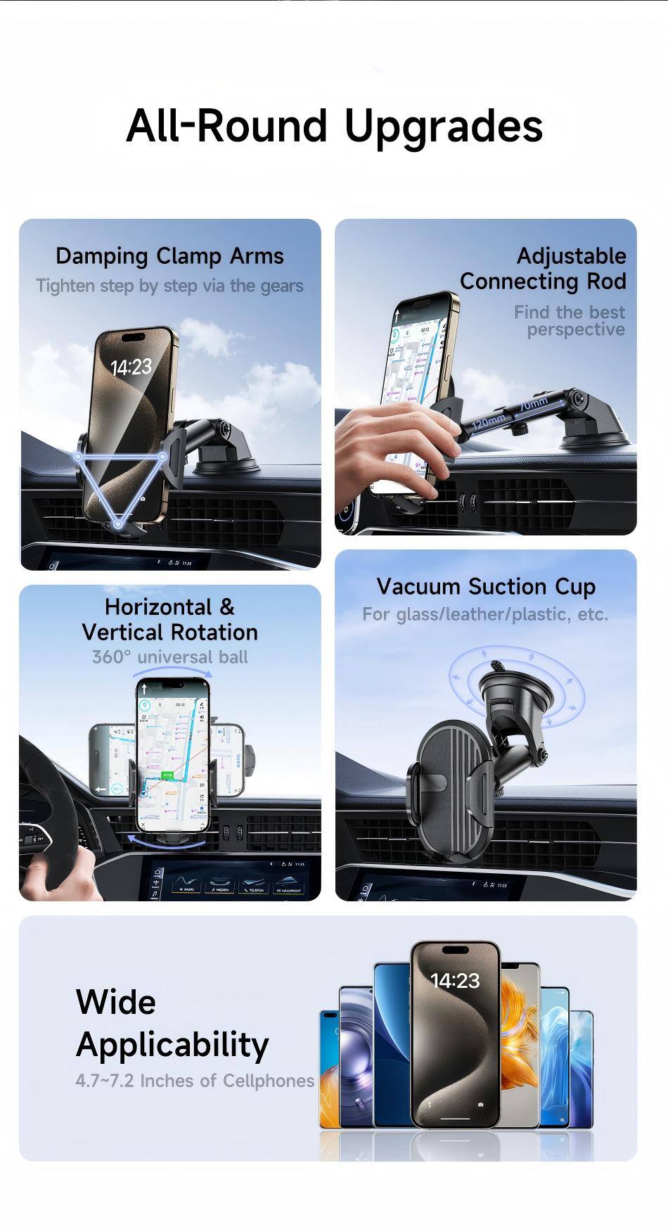 All-Round Upgrades

Damping Clamp Arms
Tighten step by step via the gears

Adjustable Connecting Rod
Find the best perspective

Horizontal & Vertical Rotation
360° universal ball

Vacuum Suction Cup
For glass/leather/plastic, etc.

Wide Applicability
4.7~7.2 inches of Cellphones