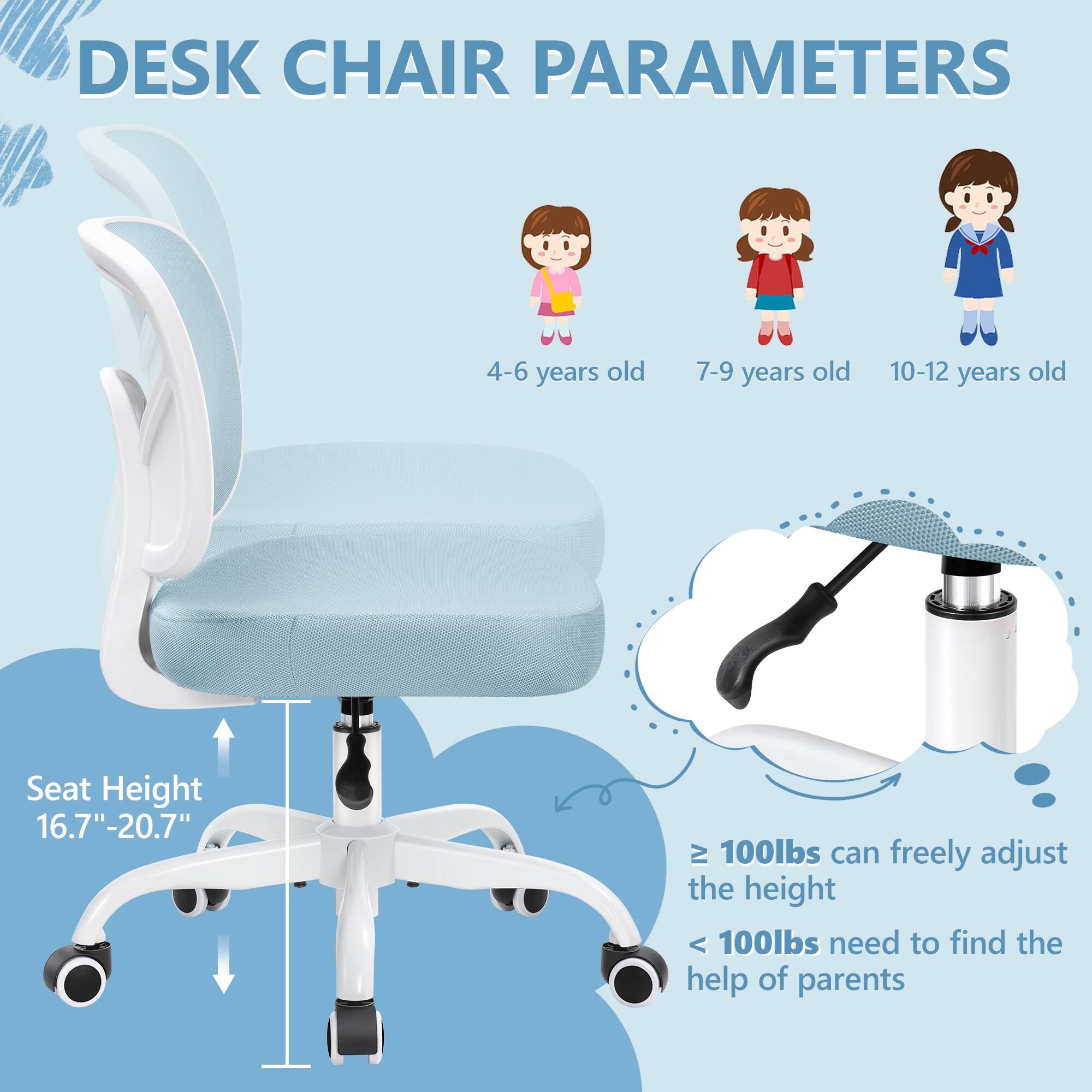 DESK CHAIR PARAMETERS

4-6 years old 7-9 years old 10-12 years old

Seat Height 16.7"-20.7"

≥ 100lbs can freely adjust the height

< 100lbs need to find the help of parents