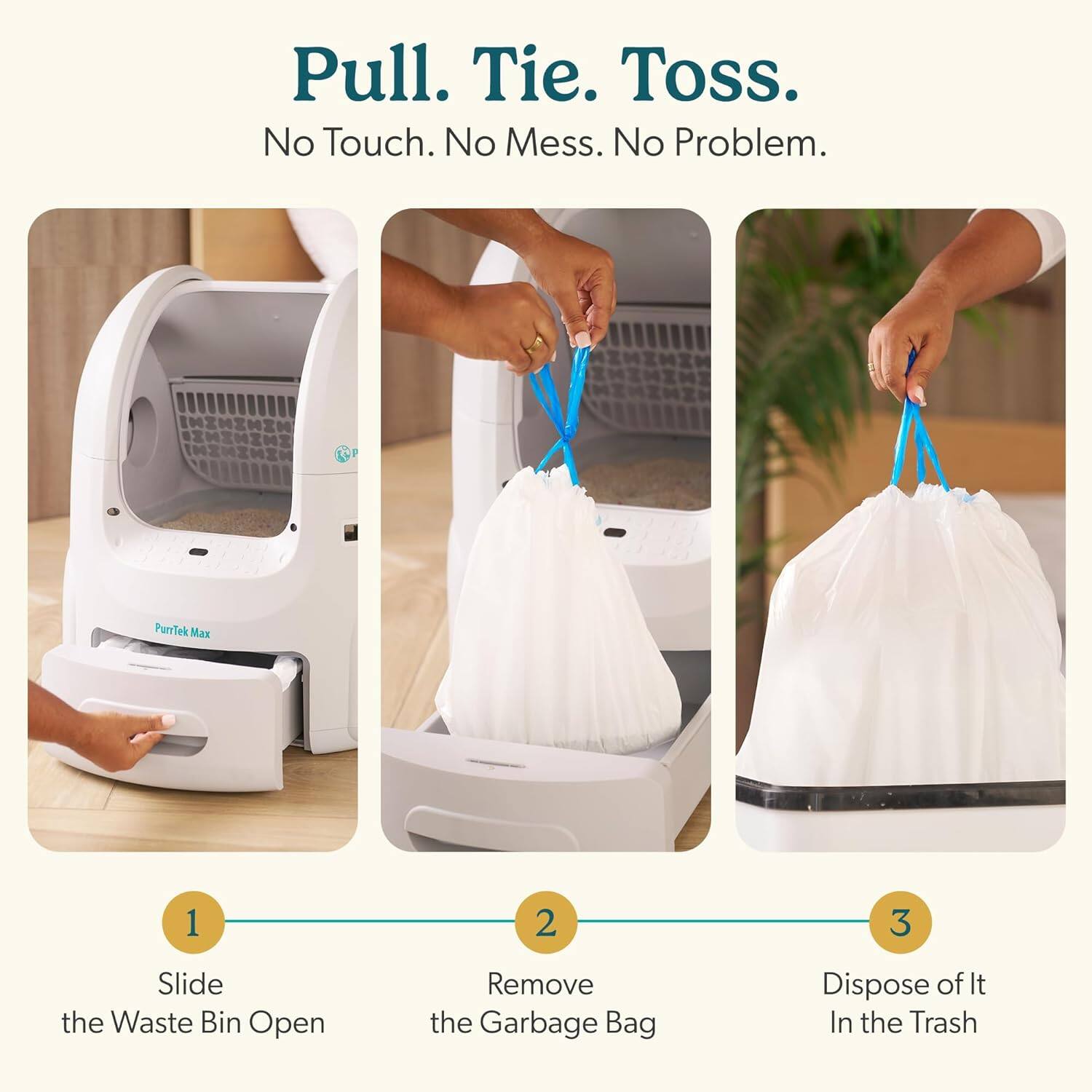 Pull. Tie. Toss.  
No Touch. No Mess. No Problem.  

PurrTek Max  

1. Slide the Waste Bin Open  
2. Remove the Garbage Bag  
3. Dispose of It In the Trash