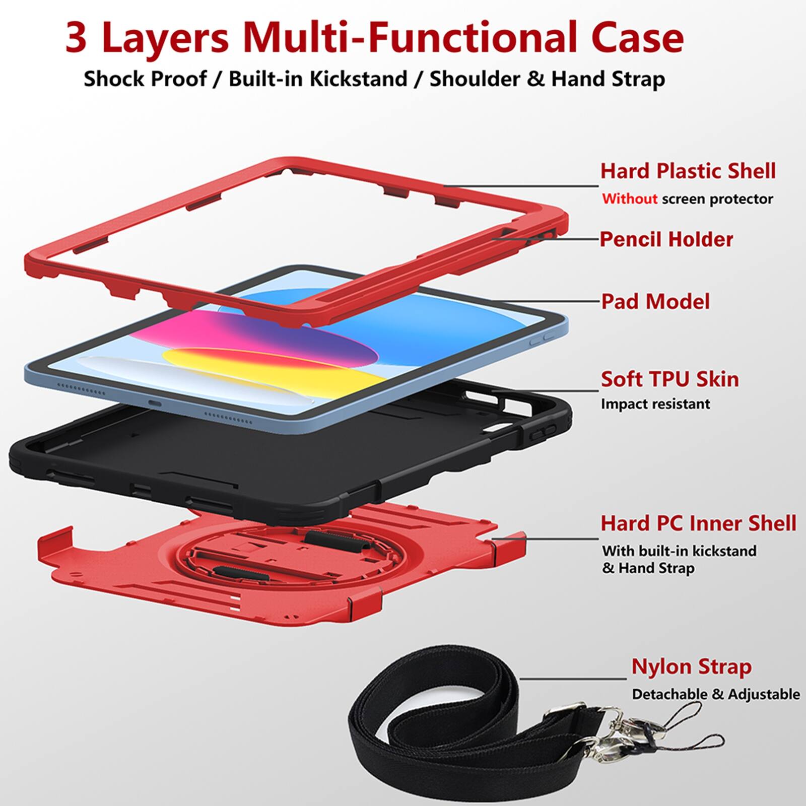 3 Layers Multi-Functional Case  
Shock Proof / Built-in Kickstand / Shoulder & Hand Strap  
Hard Plastic Shell  
Without screen protector  
Pencil Holder  
Pad Model  
Soft TPU Skin  
Impact resistant  
Hard PC Inner Shell  
With built-in kickstand & Hand Strap  
Nylon Strap  
Detachable & Adjustable