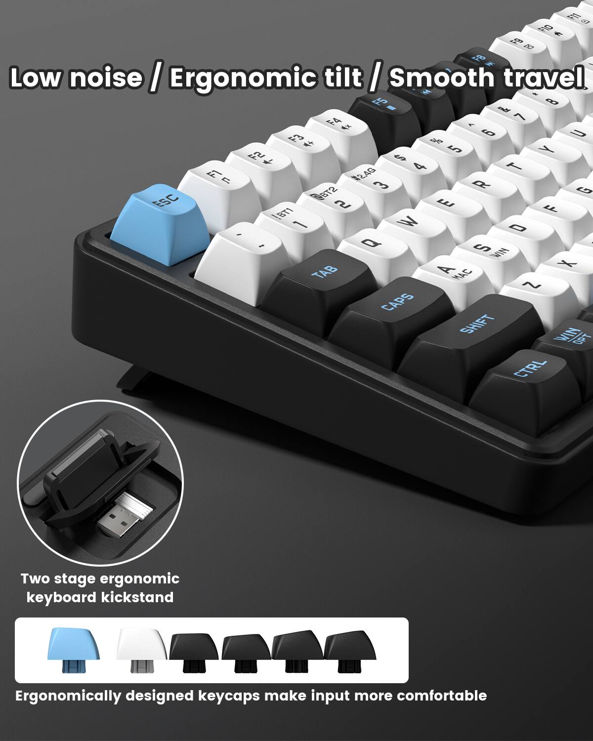 Low noise / Ergonomic tilt / Smooth travel

Two stage ergonomic keyboard kickstand

Ergonomically designed keycaps make input more comfortable