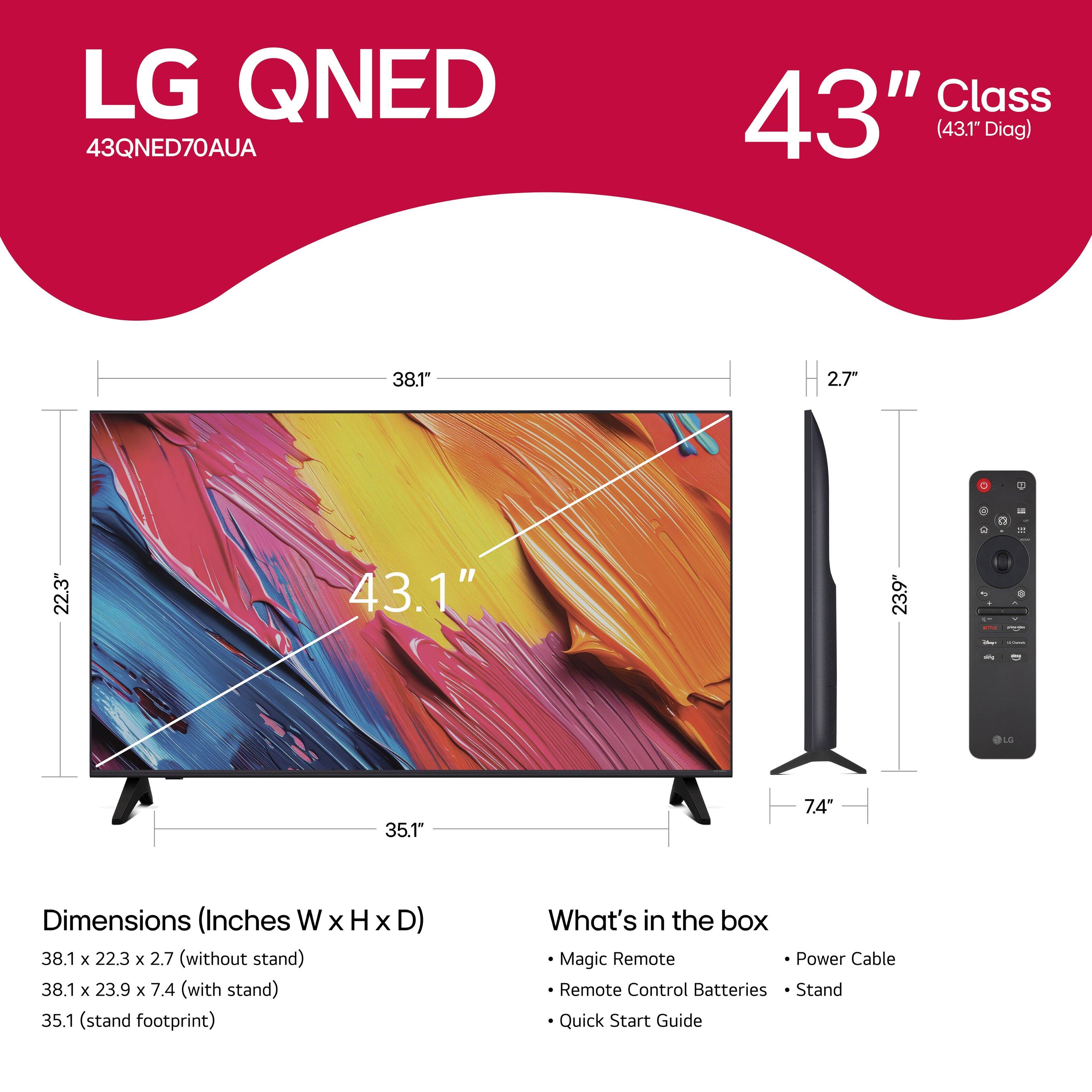 LG QNED 43QNED70AUA Class 43" (43.1" Diag) 38.1" 2.7" - 22.3" 43.1" 23.9" 7.4" OLO 35.1" Dimensions (Inches W x H X D) 38.1 x 22.3 x 2.7 (without stand) 38.1 x 23.9 x 7.4 (with stand) 35.1 (stand footprint) What's in the box Magic Remote Power Cable Remote Control Batteries Stand Quick Start Guide
