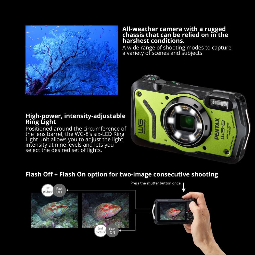 All-weather camera with a rugged chassis that can be relied on in the harshest conditions. A wide range of shooting modes to capture a variety of scenes and subjects.

High-power, intensity-adjustable Ring Light
Positioned around the circumference of the lens barrel, the WG-8's six-LED Ring Light unit allows you to adjust the light intensity at nine levels and lets you select the desired set of lights.

Flash Off + Flash On option for two-image consecutive shooting
Press the shutter button once.
1st Flash picture OFF
2nd Flash picture ON