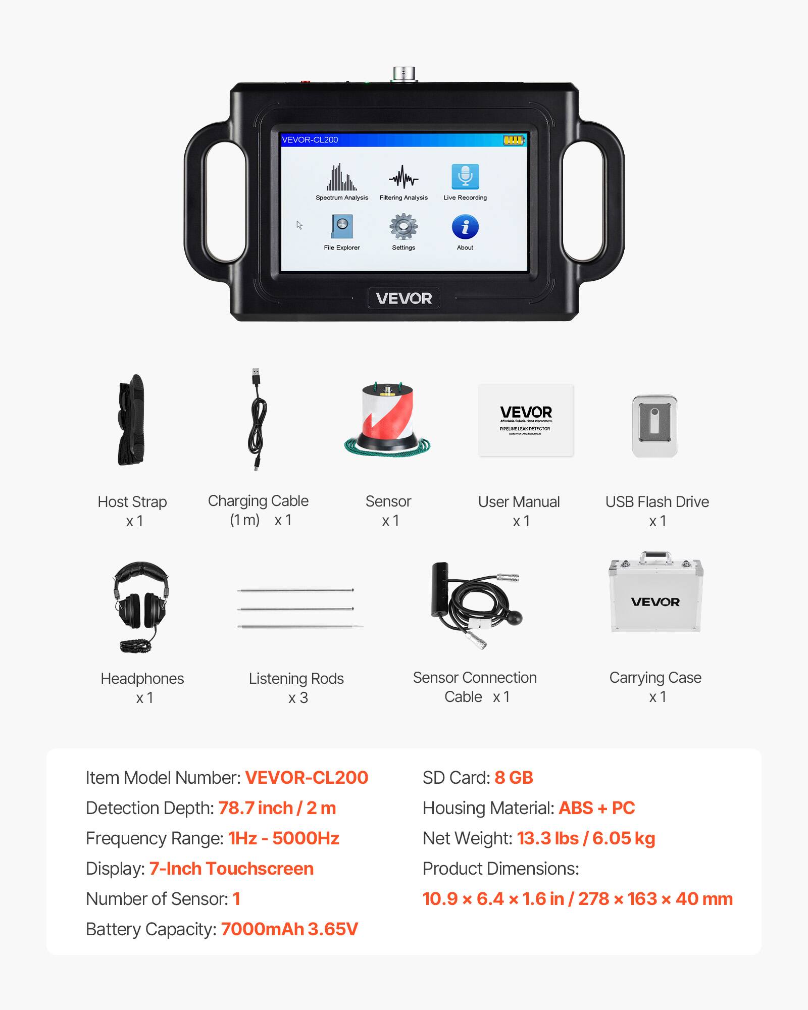 VEVOR-CL200 BLL Spectrum Analysis Filtering Analyzer Live Recording File Explorer Settings i About VEVOR

- Host Strap x 1
- Charging Cable (1m) x 1
- Sensor x 1
- User Manual x 1
- USB Flash Drive x 1
- VEVOR Headphones x 1
- Listening Rods x 3
- Sensor Connection Cable x 1
- Carrying Case x 1

Item Model Number: VEVOR-CL200
SD Card: 8 GB
Detection Depth: 78.7 inch / 2 m
Frequency Range: 1Hz - 5000Hz
Display: 7-Inch Touchscreen
Number of Sensor: 1
Housing Material: ABS + PC
Net Weight: 13.3 lbs / 6.05 kg
Product Dimensions: 10.9 x 6.4 x 1.6 in / 278 x 163 x 40 mm
Battery Capacity: 7000mAh 3.65V