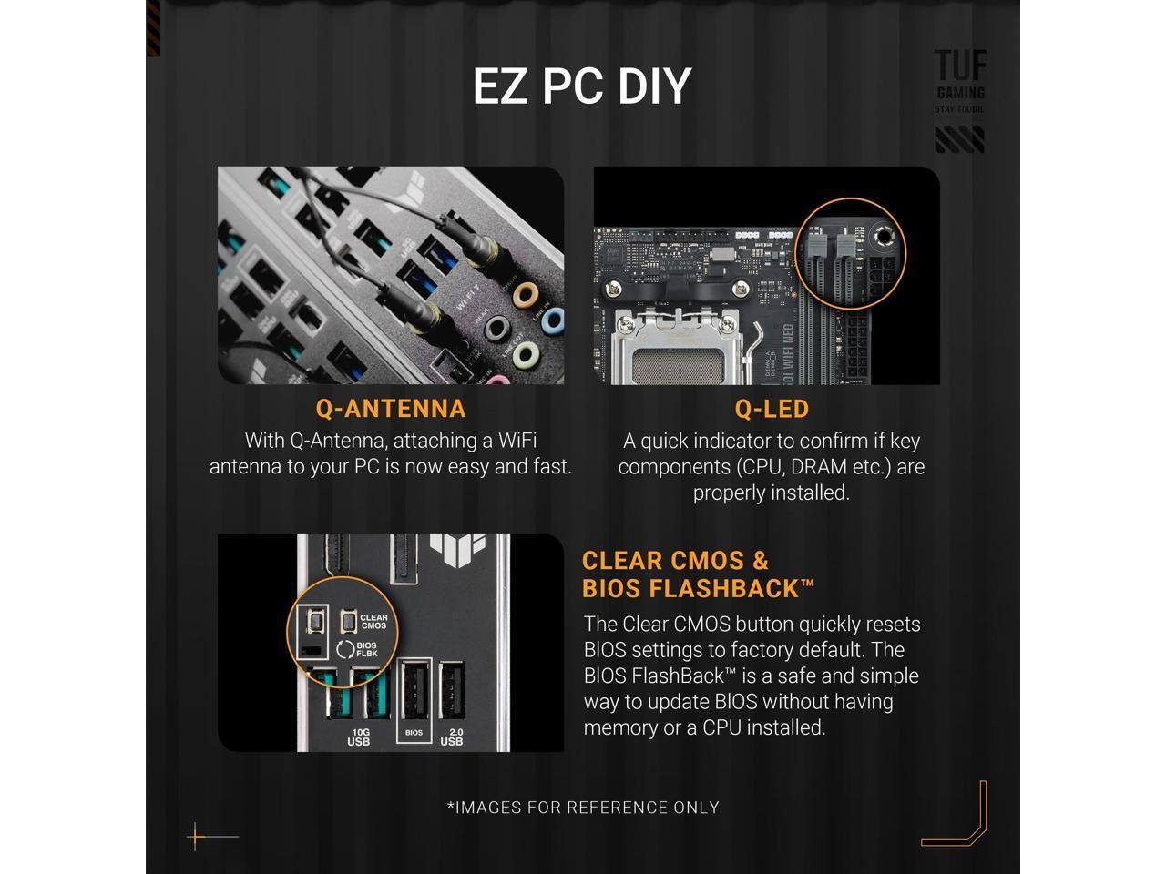 EZ PC DIY

TUF GAMING STAY TOUGH

Q-ANTENNA
With Q-Antenna, attaching a WiFi antenna to your PC is now easy and fast.

Q-LED
A quick indicator to confirm if key components (CPU, DRAM etc.) are properly installed.

CLEAR CMOS & BIOS FLASHBACK
The Clear CMOS button quickly resets BIOS settings to factory default. The BIOS FlashBack™ is a safe and simple way to update BIOS without having memory or a CPU installed.

*IMAGES FOR REFERENCE ONLY