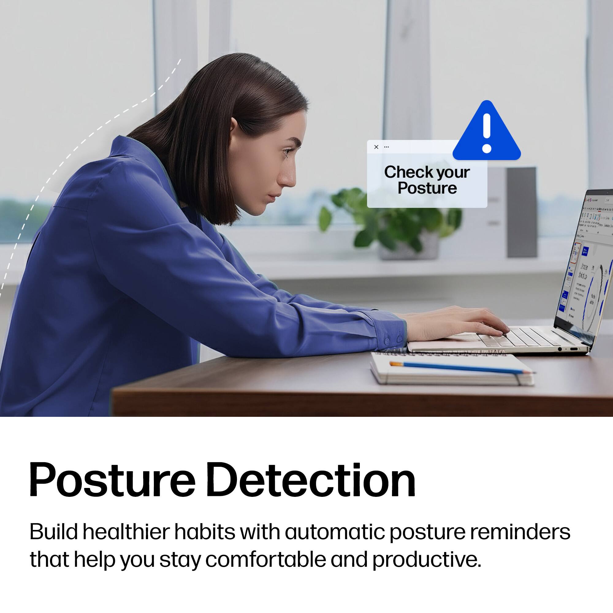 Check your Posture

Posture Detection

Build healthier habits with automatic posture reminders that help you stay comfortable and productive.