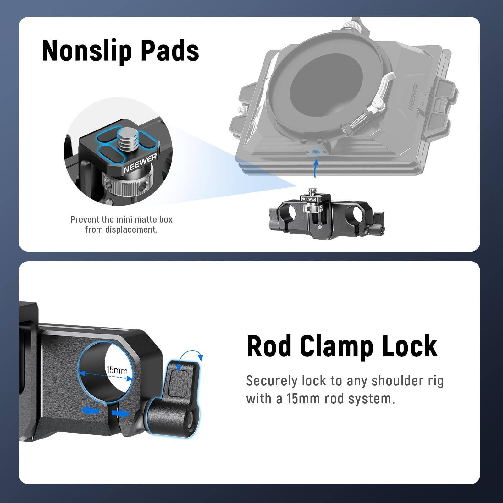 Nonslip Pads  
NEEWER  
Prevent the mini matte box from displacement.

Rod Clamp Lock  
Securely lock to any shoulder rig with a 15mm rod system.