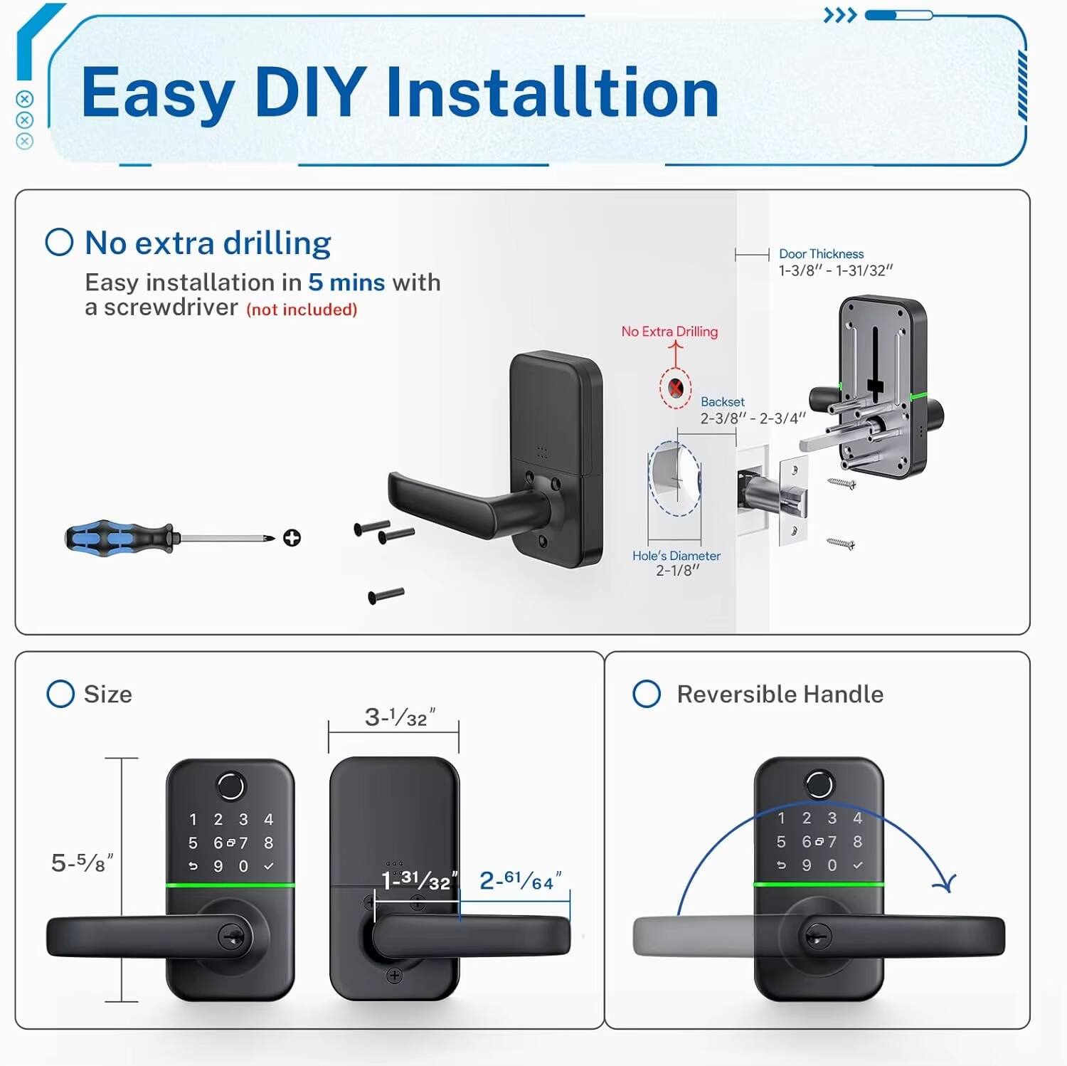 Easy DIY Installation

- No extra drilling
  - Easy installation in 5 mins with a screwdriver (not included)

- Door Thickness: 1-3/8" - 1-31/32"
- Backset: 2-3/8" - 2-3/4"
- Hole's Diameter: 2-1/8"
- Size: 3-1/32"
- Reversible Handle: 5-5/8"

- Door Thickness: 1-3/8" - 1-31/32"
- Backset: 2-3/8" - 2-3/4"
- Hole's Diameter: 2-1/8"
- Size: 3-1/32"
- Reversible Handle: 5-5/8"
