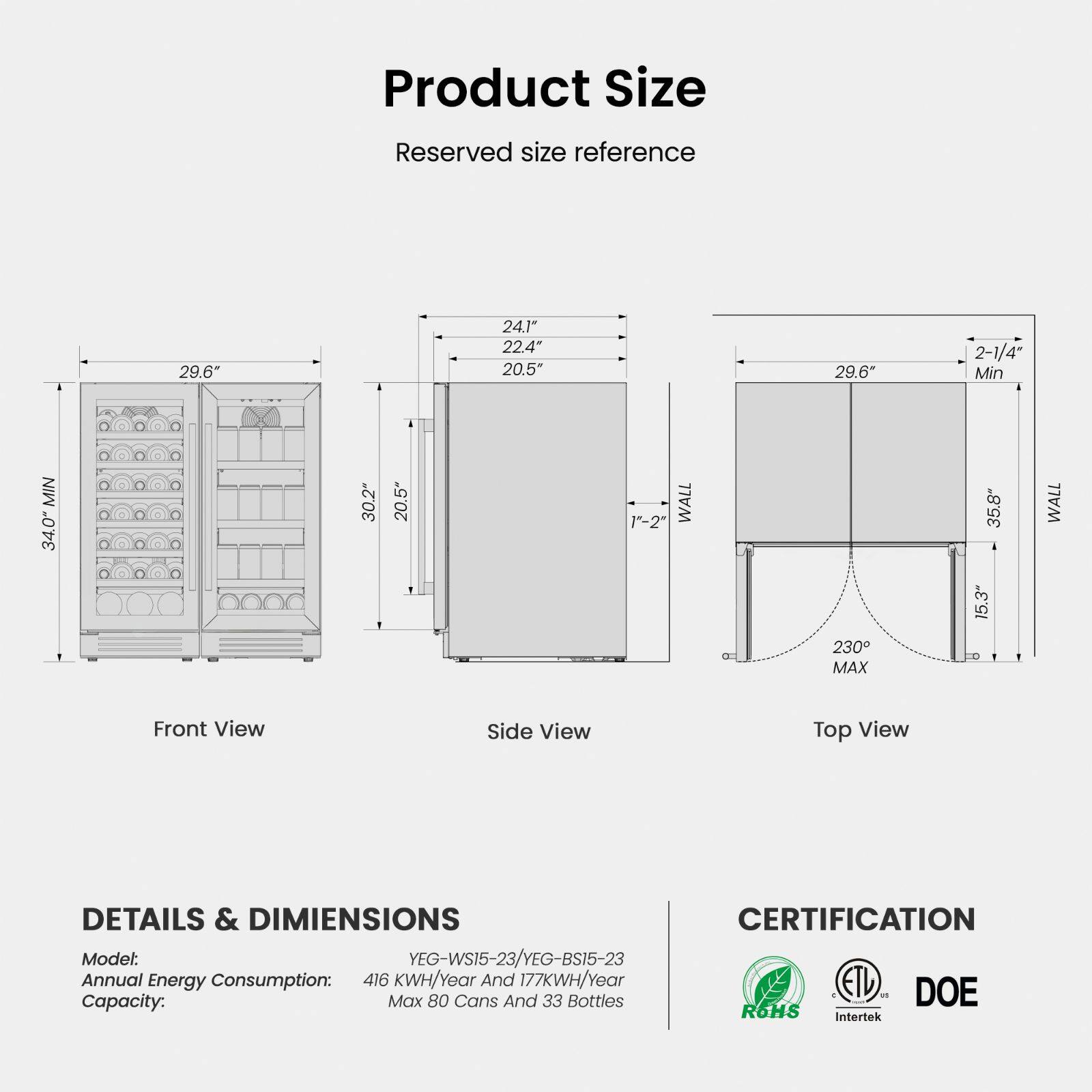 **Product Size**

Reserved size reference

- Front View: 29.6" (Min), 30.2" (Min), 20.5" (Min)
- Side View: 24.1", 22.4", 20.5"
- Top View: 29.6" (Min), 35.8" (Max), 15.3" (Max), 2-1/4" (Min), 1"-2" (WALL), 230° (MAX)

**DETAILS & DIMENSIONS**

- Model: YEG-WS15-23/YEG-BS15-23
- Annual Energy Consumption: 416 KWH/Year And 177 KWH/Year
- Capacity: Max 80 Cans And 33 Bottles

**CERTIFICATION**

- ETL
- DOE
- Intertek
- ROHS
