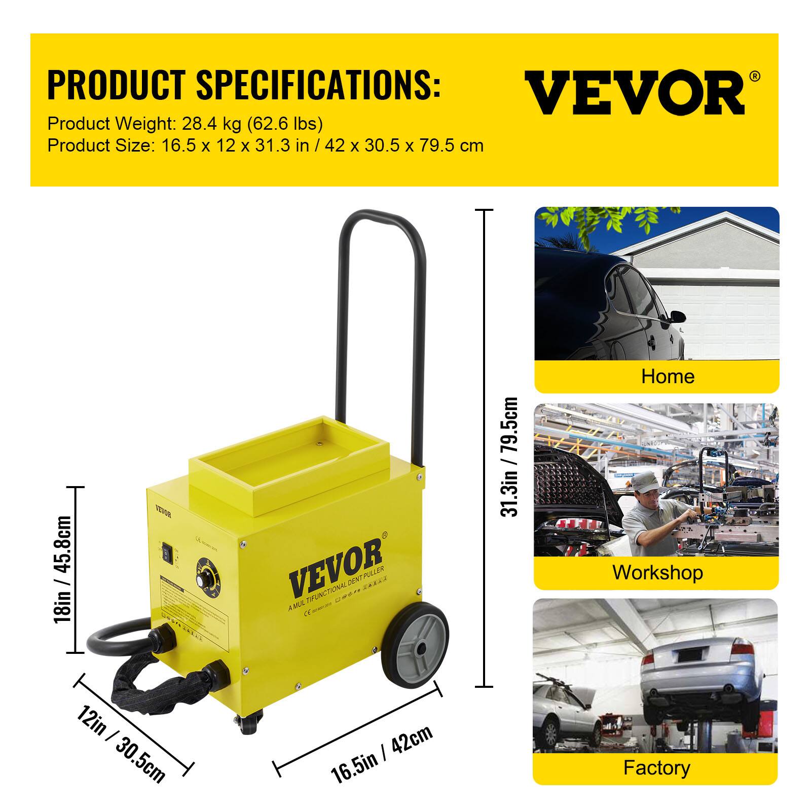 PRODUCT SPECIFICATIONS:  
VEVOR  
Product Weight: 28.4 kg (62.6 lbs)  
Product Size: 16.5 x 12 x 31.3 in / 42 x 30.5 x 79.5 cm  

VEVOR  
MULTI-FUNCTIONAL DENT PULLER  

Home  
Workshop  
Factory