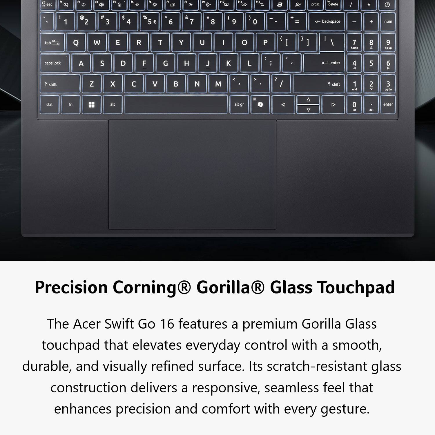 Precision Corning® Gorilla® Glass Touchpad

The Acer Swift Go 16 features a premium Gorilla Glass touchpad that elevates everyday control with a smooth, durable, and visually refined surface. Its scratch-resistant glass construction delivers a responsive, seamless feel that enhances precision and comfort with every gesture.