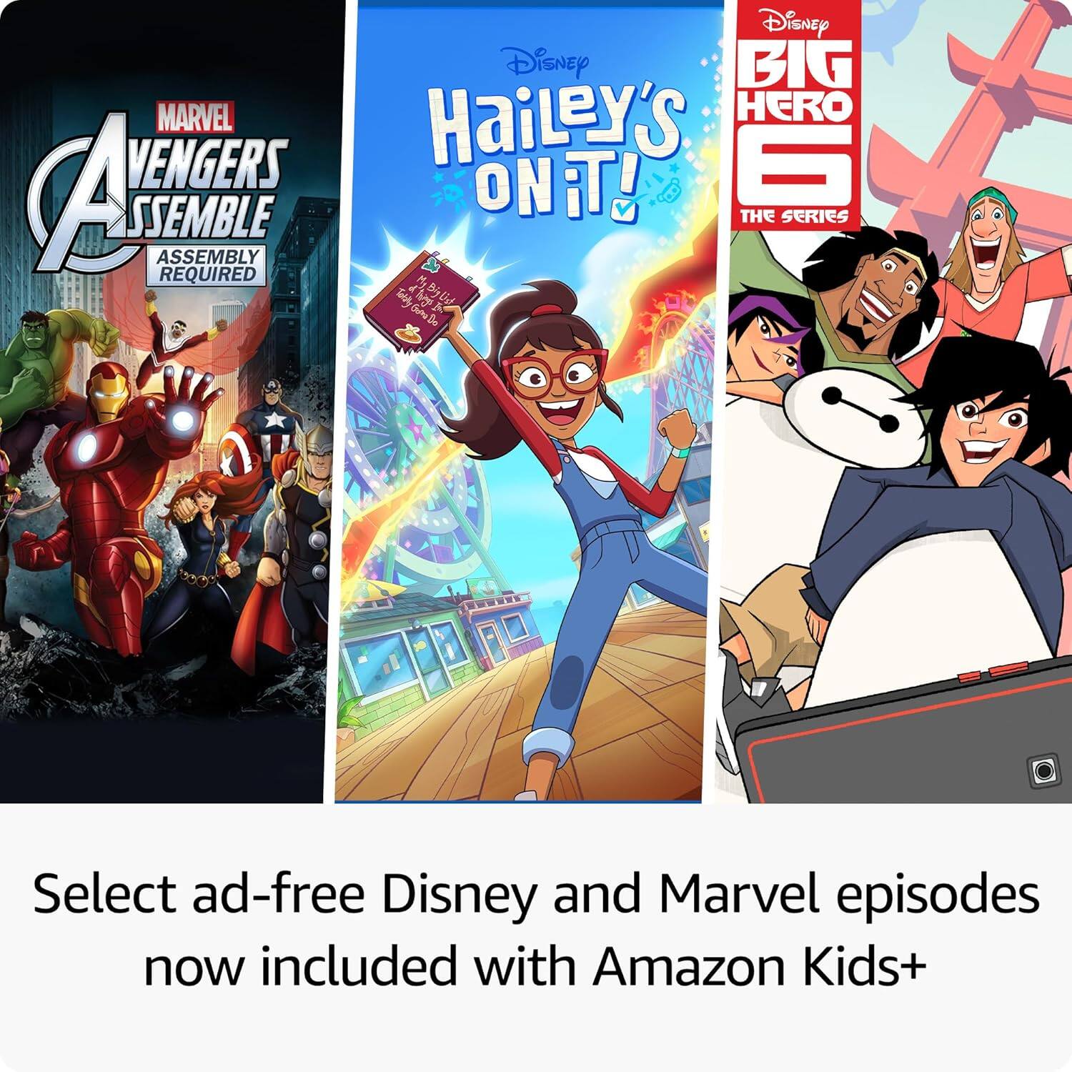 Disney and Marvel episodes now included with Amazon Kids+  
Select ad-free Disney and Marvel episodes now included with Amazon Kids+  

Marvel Avengers Assemble  
Assembly Required  

Disney Big Hero 6  
The Series  

Disney Hailey's On It!