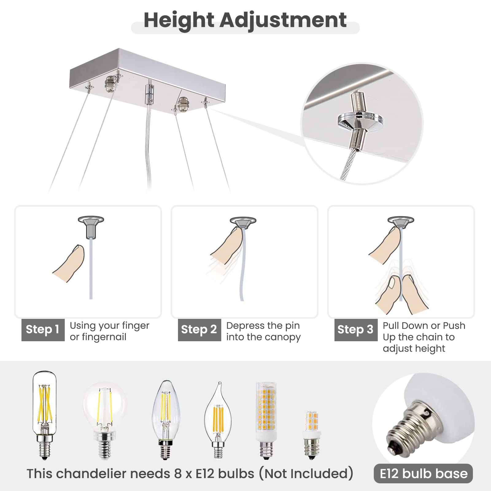 Height Adjustment

Step 1: Using your finger or fingernail

Step 2: Depress the pin into the canopy

Step 3: Pull Down or Push Up the chain to adjust height

This chandelier needs 8 x E12 bulbs (Not Included)

E12 bulb base