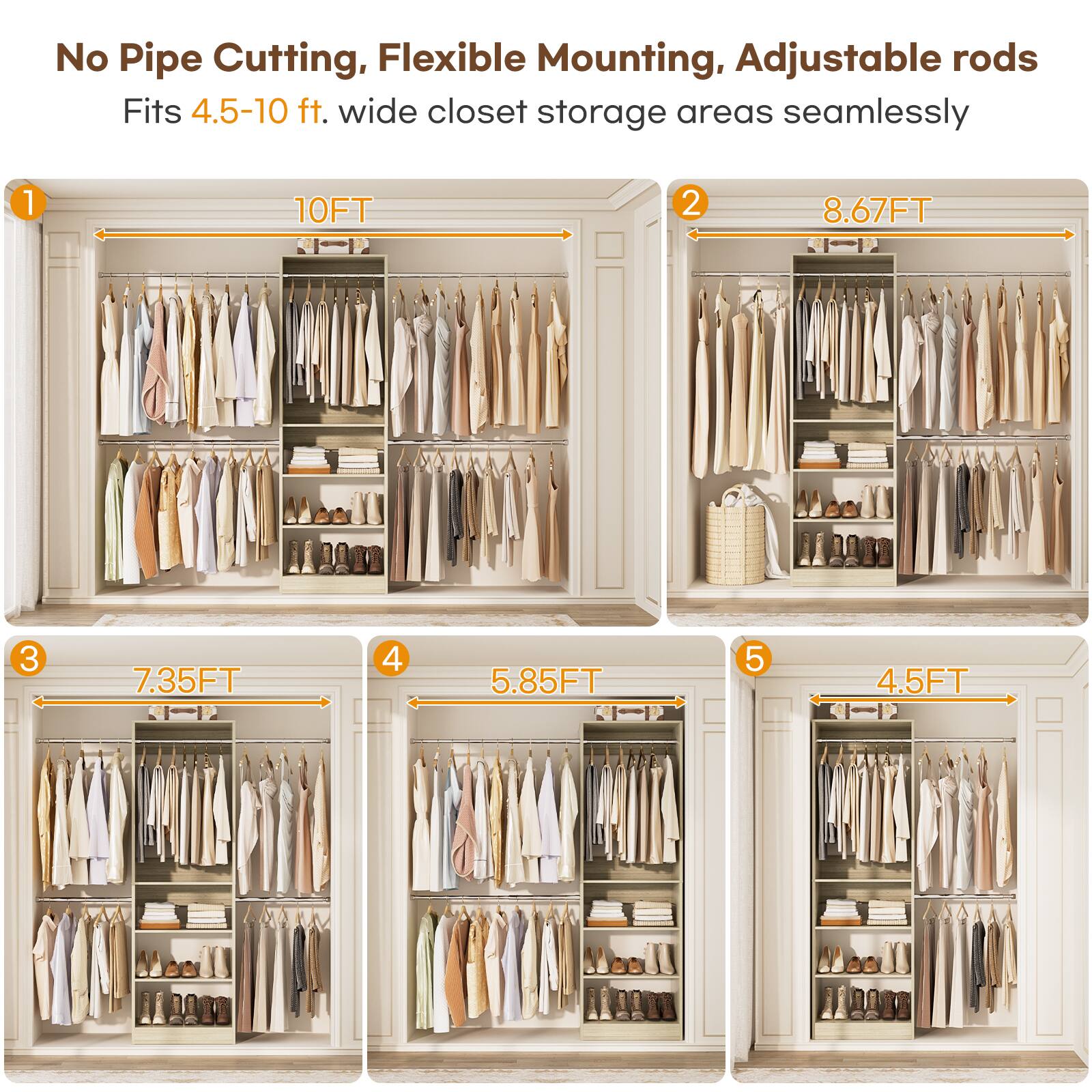 No Pipe Cutting, Flexible Mounting, Adjustable rods  
Fits 4.5-10 ft. wide closet storage areas seamlessly  

1. 10FT  
2. 8.67FT  
3. 7.35FT  
4. 5.85FT  
5. 4.5FT