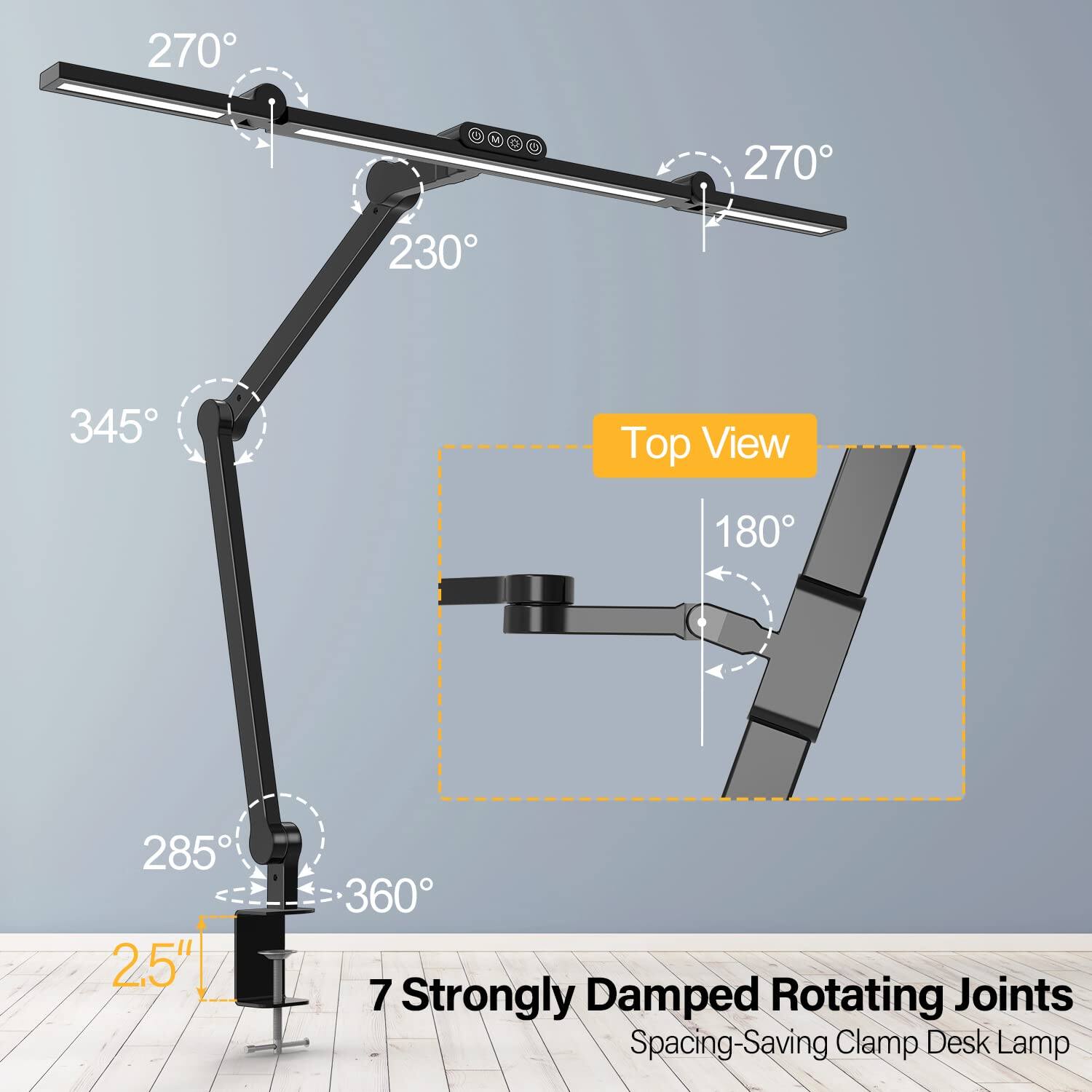 270° 270° 230° 345° Top View 180° 285° 2.5" 360° 7 Strongly Damped Rotating Joints Spacing-Saving Clamp Desk Lamp