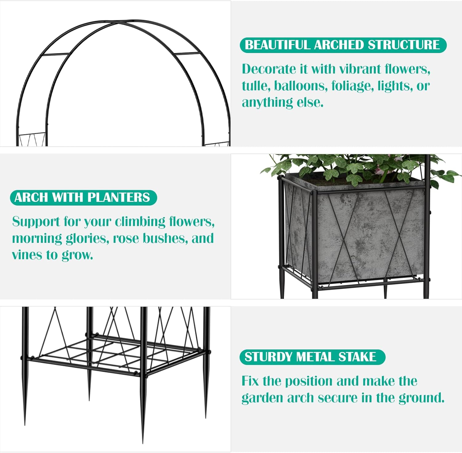 BEAUTIFUL ARCHED STRUCTURE  
Decorate it with vibrant flowers, tulle, balloons, foliage, lights, or anything else.  

ARCH WITH PLANTERS  
Support for your climbing flowers, morning glories, rose bushes, and vines to grow.  

STURDY METAL STAKE  
Fix the position and make the garden arch secure in the ground.