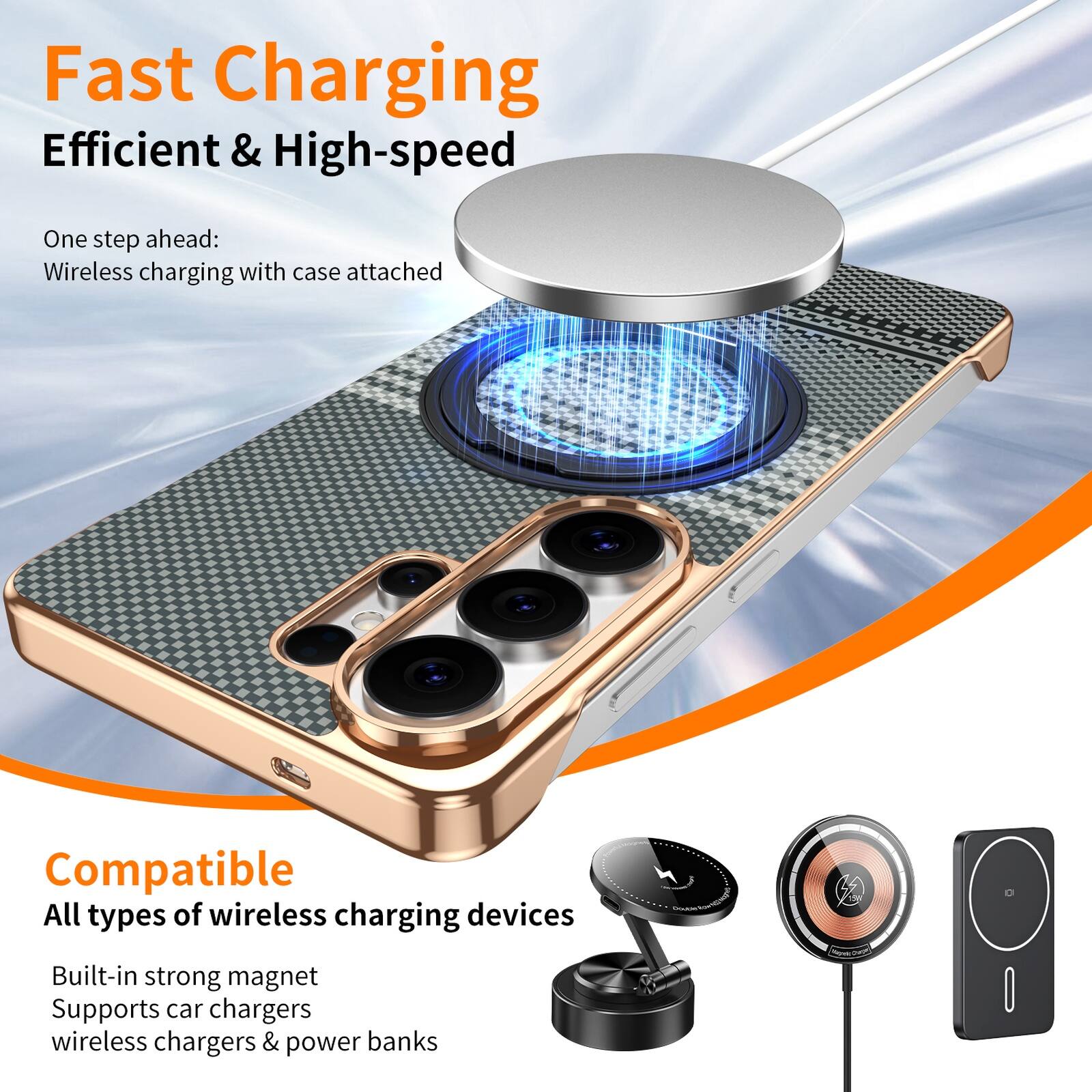 Fast Charging  
Efficient & High-speed  

One step ahead:  
Wireless charging with case attached  

Compatible  
All types of wireless charging devices  

Built-in strong magnet  
Supports car chargers, wireless chargers & power banks