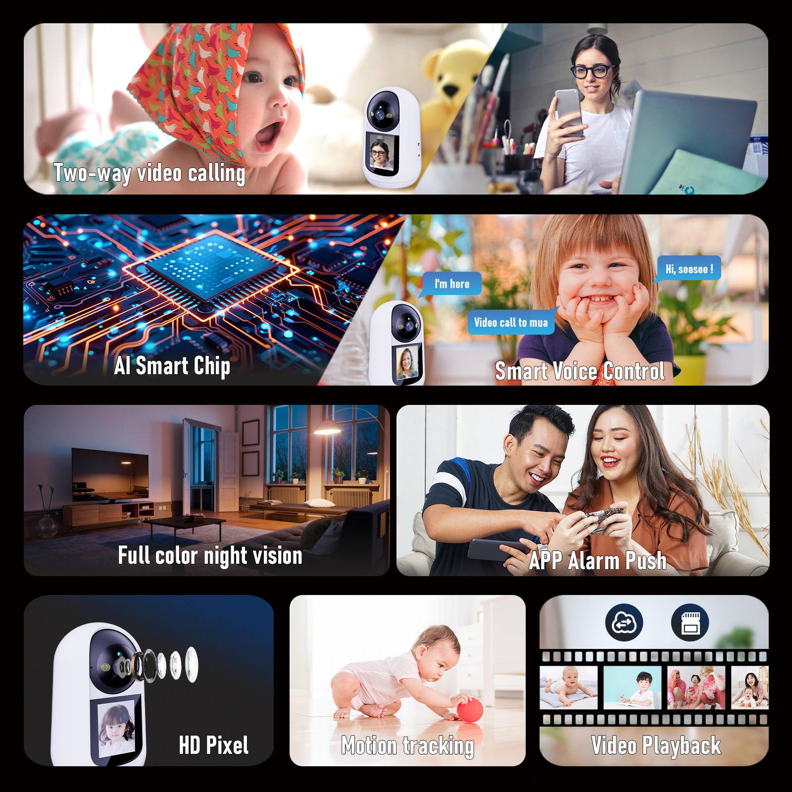 - Two-way video calling
- AI Smart Chip
- Full color night vision
- APP Alarm Push
- HD Pixel
- Motion tracking
- Video Playback
- Smart Voice Control
- I'm here
- Video call to mua
- Hi, seesee!