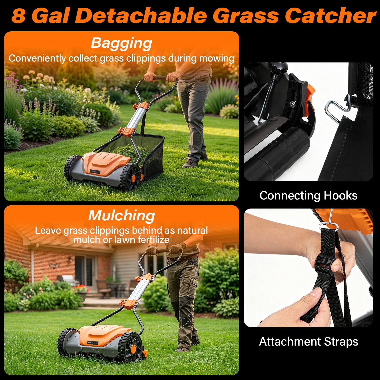 8 Gal Detachable Grass Catcher

Bagging
Conveniently collect grass clippings during mowing

Mulching
Leave grass clippings behind as natural mulch or lawn fertilizer

Connecting Hooks

Attachment Straps