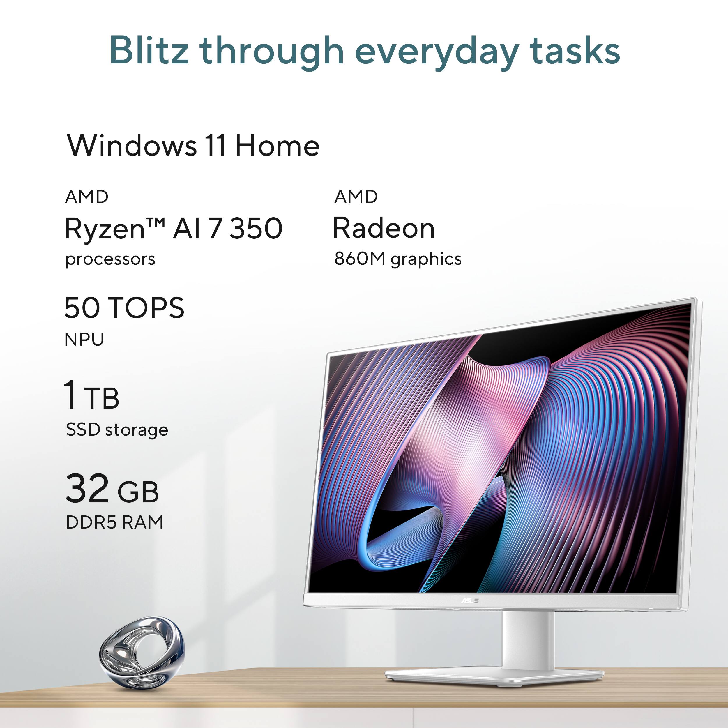 Blitz through everyday tasks

Windows 11 Home

AMD Ryzen™ AI 7 350 processors

AMD Radeon 860M graphics

50 TOPS NPU

1 TB SSD storage

32 GB DDR5 RAM