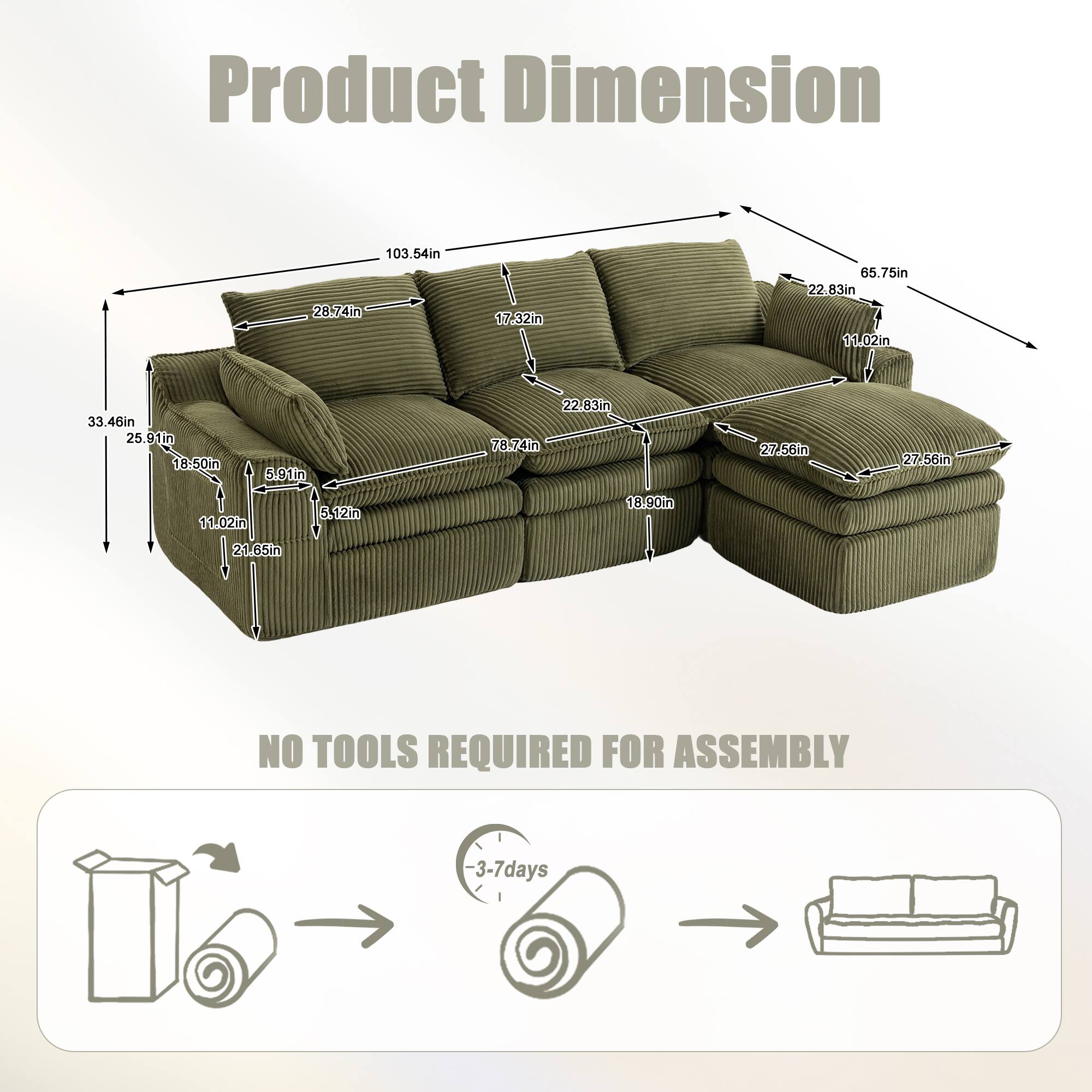 Product Dimension  
103.54in  
28.74in  
17.32in  
65.75in  
22.83in  
11.02in  
33.46in  
25.91in  
18.50in  
5.91in  
22.83in  
78.74in  
27.56in  
11.02in  
21.65in  
18.90in  

NO TOOLS REQUIRED FOR ASSEMBLY  
3-7 days
