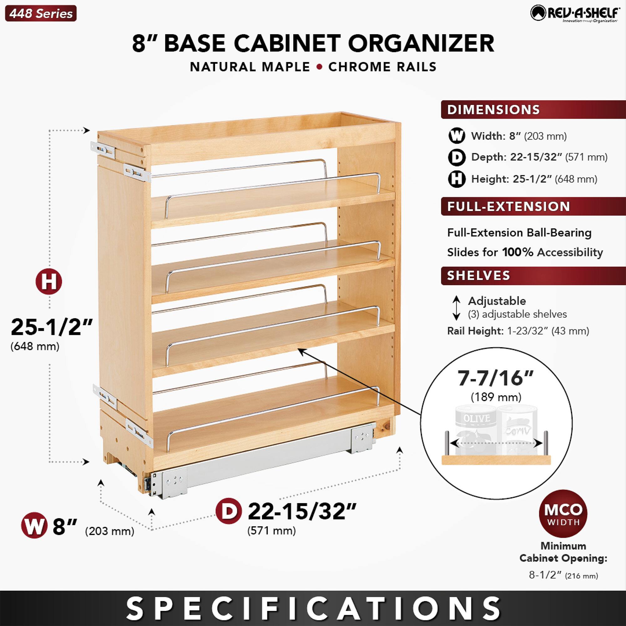 448 Series REV-A-SHELF 8" BASE CABINET ORGANIZER NATURAL MAPLE • CHROME RAILS

DIMENSIONS
- Width: 8" (203 mm)
- Depth: 22-15/32" (571 mm)
- Height: 25-1/2" (648 mm)

FULL-EXTENSION
- Full-Extension Ball-Bearing Slides for 100% Accessibility

SHELVES
- Adjustable (3) adjustable shelves
- Rail Height: 1-23/32" (43 mm)
- Shelf Height: 7-7/16" (189 mm)

MCO WIDTH
- Minimum Cabinet Opening: 8-1/2" (216 mm)

SPECIFICATIONS