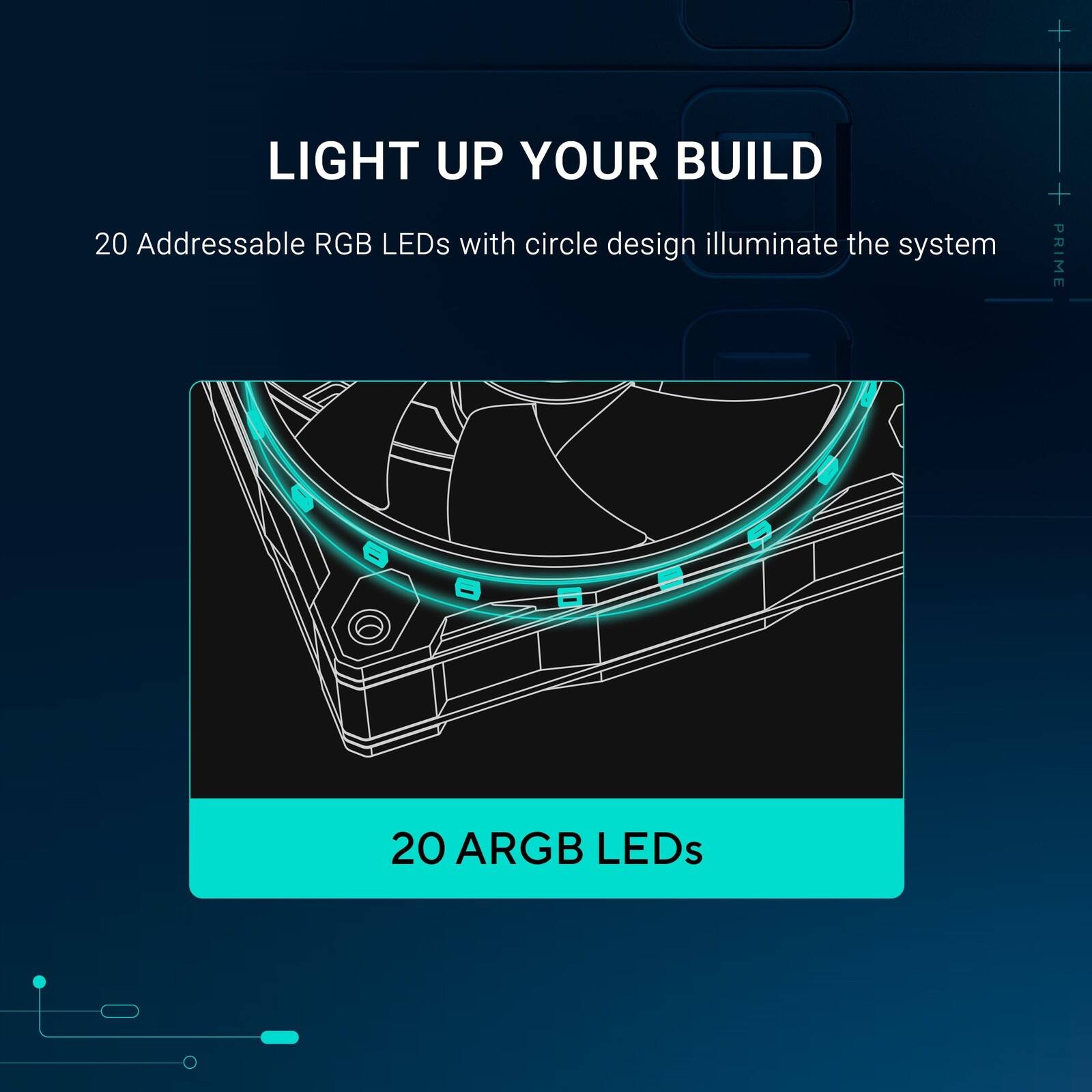 LIGHT UP YOUR BUILD

20 Addressable RGB LEDs with circle design illuminate the system

20 ARGB LEDs