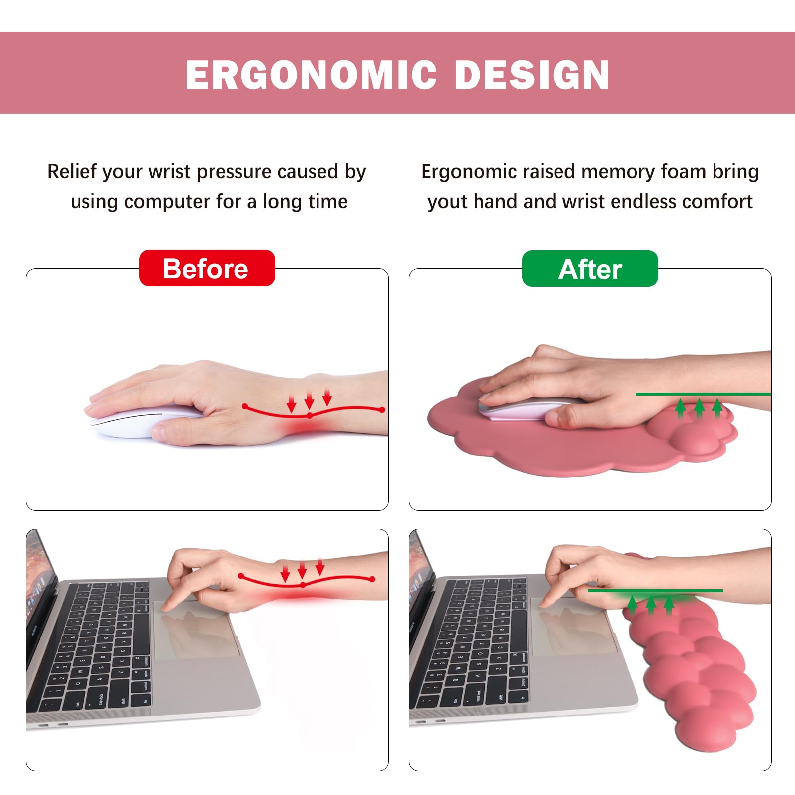 ERGONOMIC DESIGN

Relief your wrist pressure caused by using computer for a long time

Before

Ergonomic raised memory foam bring your hand and wrist endless comfort

After