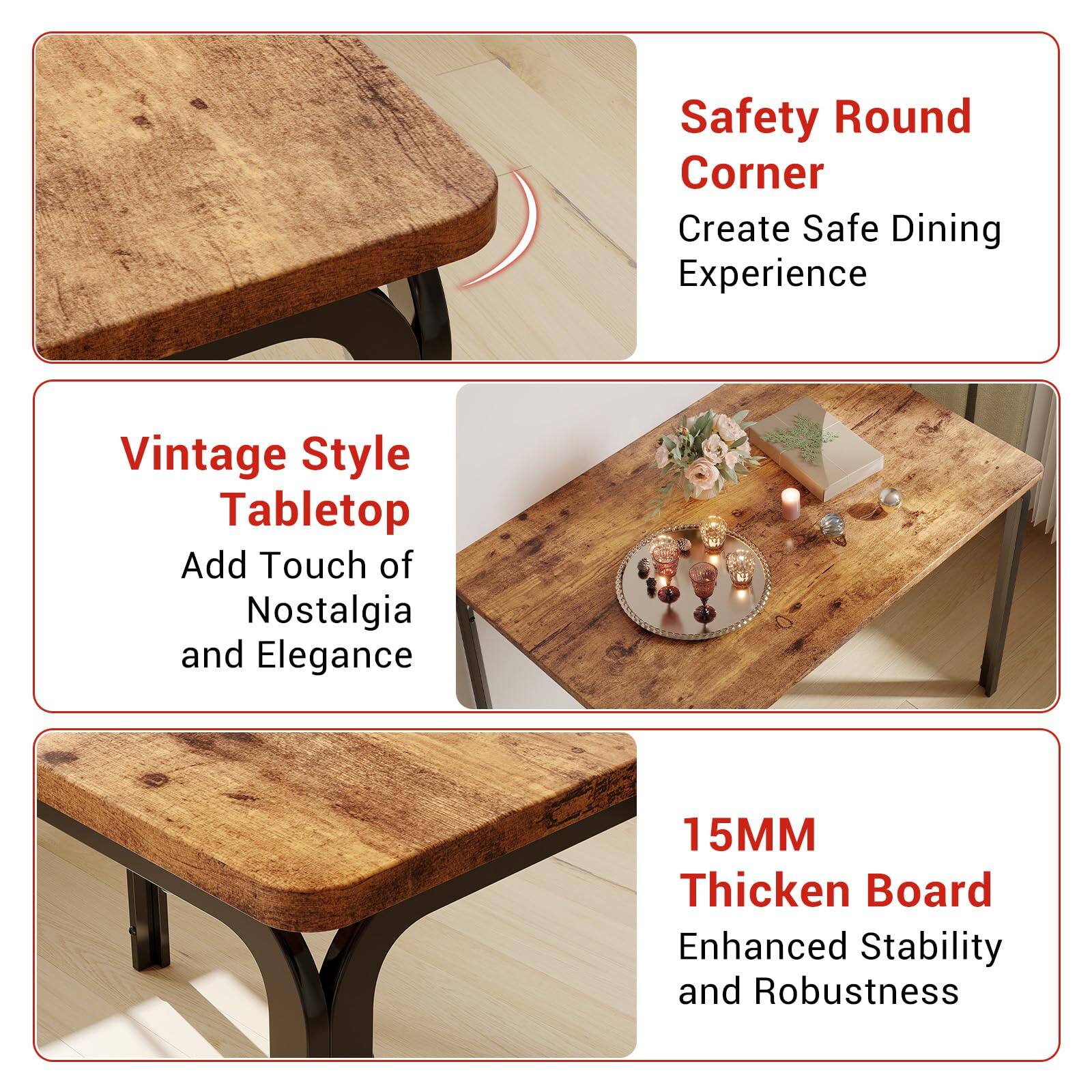 Safety Round Corner  
Create Safe Dining Experience  

Vintage Style Tabletop  
Add Touch of Nostalgia and Elegance  

15MM Thick Board  
Enhanced Stability and Robustness