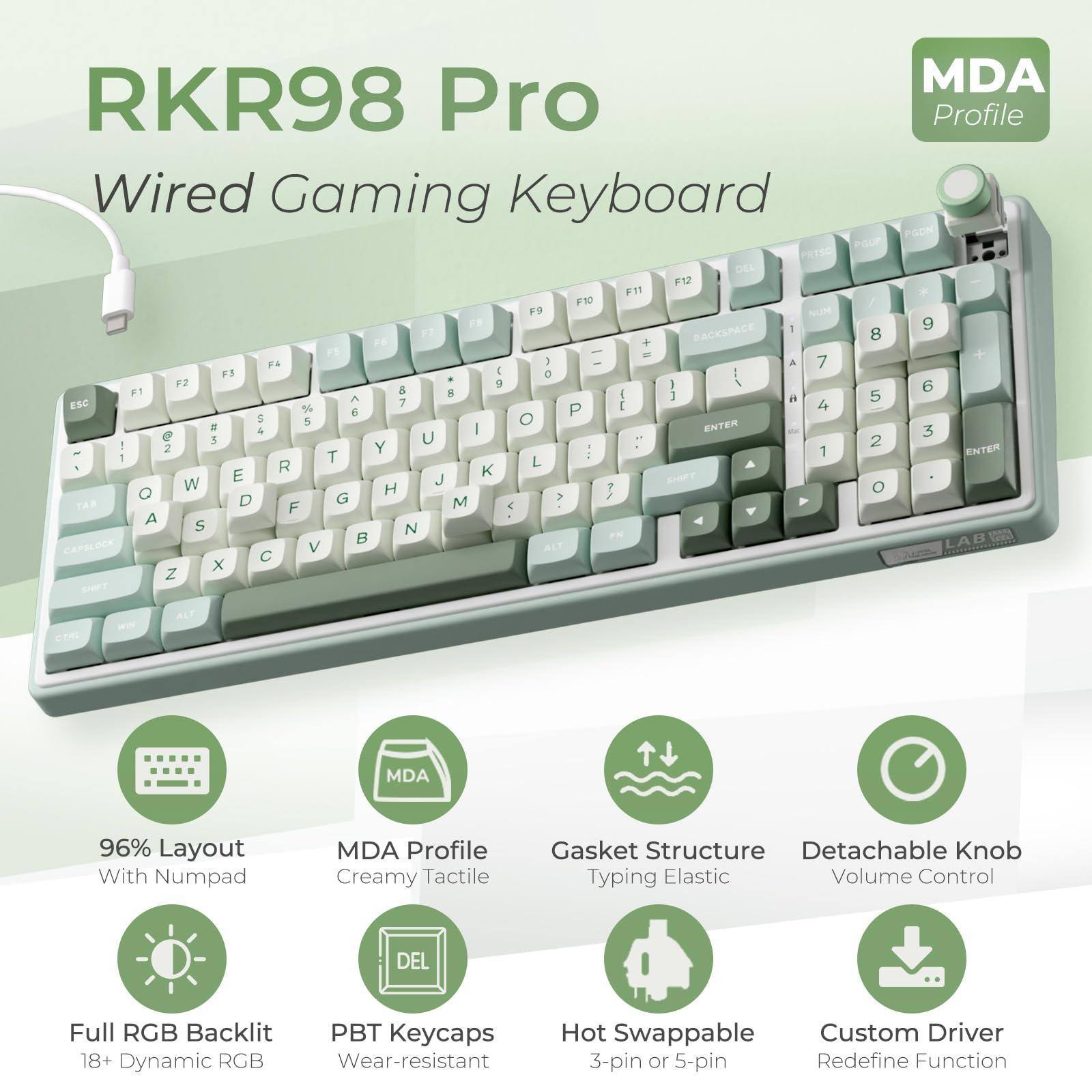 MDA RKR98 Pro Profile Wired Gaming Keyboard

- 96% Layout With Numpad
- MDA Profile Creamy Tactile
- Gasket Structure Typing Elastic
- Full RGB Backlit 18+ Dynamic RGB
- PBT Keycaps Wear-resistant
- Detachable Knob Volume Control
- Hot Swappable 3-pin or 5-pin
- Custom Driver Redefine Function

Features:
- PBT Keycaps
- Full RGB Backlit
- Creamy Tactile
- Gasket Structure
- Detachable Knob
- Hot Swappable
- Custom Driver