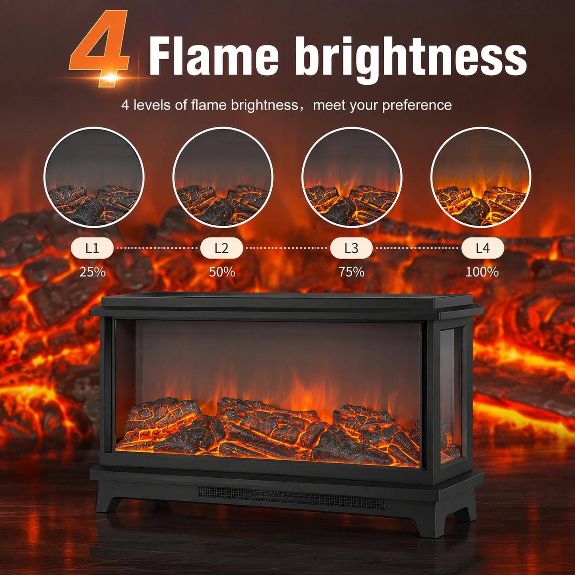 4 Flame brightness

4 levels of flame brightness, meet your preference

L1 25%
L2 50%
L3 75%
L4 100%