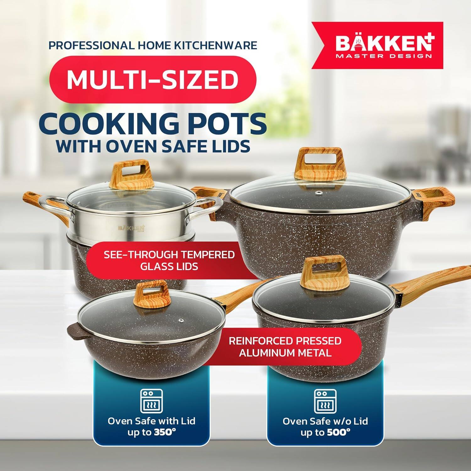 PROFESSIONAL HOME KITCHENWARE  
MULTI-SIZED  
COOKING POTS WITH OVEN SAFE LIDS  

SEE-THROUGH TEMPERED GLASS LIDS  
REINFORCED PRESSED ALUMINUM METAL  

Oven Safe with Lid up to 350°  
Oven Safe w/o Lid up to 500°  

BÄKKEN+  
MASTER DESIGN
