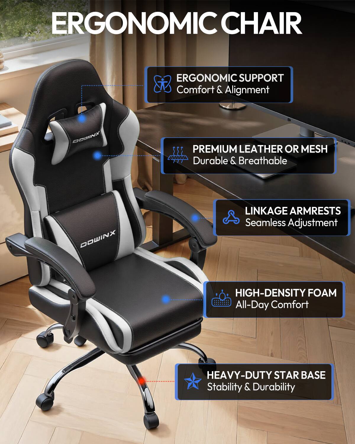 ERGONOMIC CHAIR

ERGONOMIC SUPPORT
Comfort & Alignment

DOWINX

PREMIUM LEATHER OR MESH
Durable & Breathable

DOWINX

LINKAGE ARMRESTS
Seamless Adjustment

HIGH-DENSITY FOAM
All-Day Comfort

HEAVY-DUTY STAR BASE
Stability & Durability