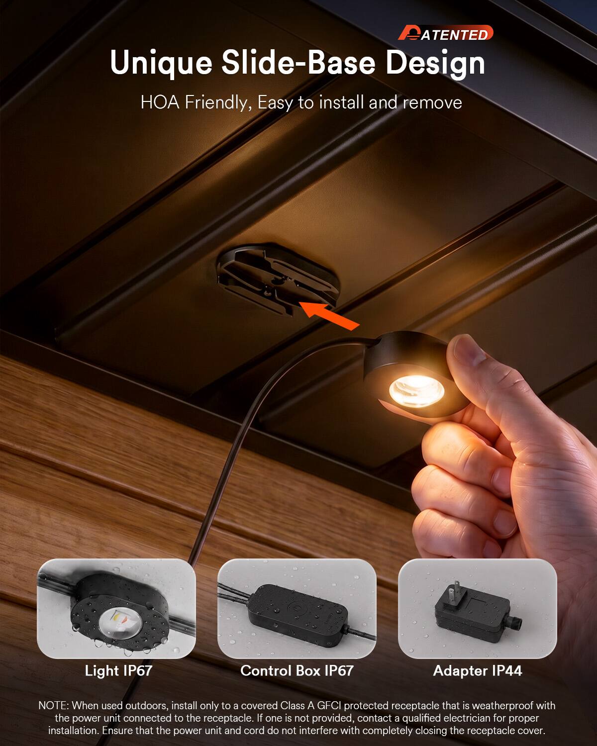 PATENTED

Unique Slide-Base Design  
HOA Friendly, Easy to install and remove

Light IP67  
Control Box IP67  
Adapter IP44

NOTE: When used outdoors, install only to a covered Class A GFCI protected receptacle that is weatherproof with the power unit connected to the receptacle. If one is not provided, contact a qualified electrician for proper installation. Ensure that the power unit and cord do not interfere with completely closing the receptacle cover.