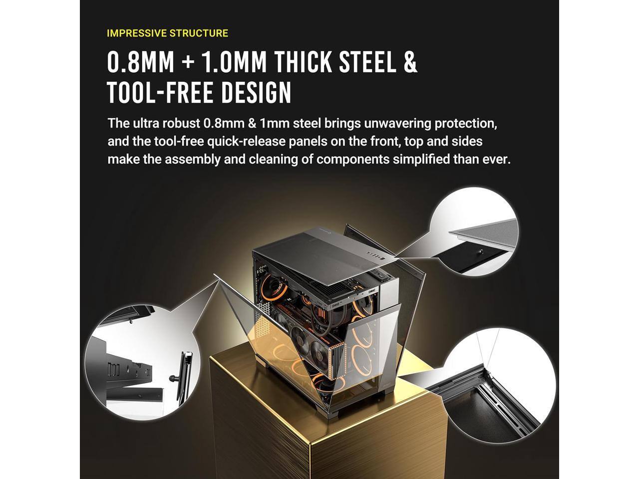 IMPRESSIVE STRUCTURE  
0.8MM + 1.0MM THICK STEEL & TOOL-FREE DESIGN  

The ultra robust 0.8mm & 1mm steel brings unwavering protection, and the tool-free quick-release panels on the front, top and sides make the assembly and cleaning of components simplified than ever.