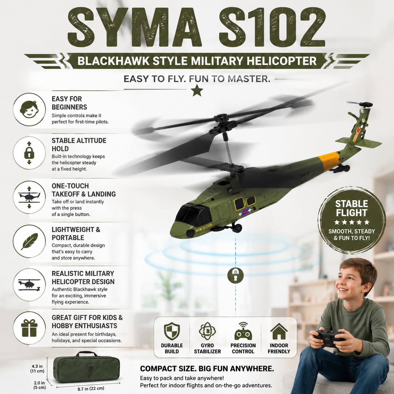 SYMA S102 BLACKHAWK STYLE MILITARY HELICOPTER  
EASY TO FLY. FUN TO MASTER.  

EASY FOR BEGINNERS  
Simple controls make it perfect for first-time pilots.  

STABLE ALTITUDE HOLD  
Built-in technology keeps the helicopter steady at a fixed height.  

ONE-TOUCH TAKEOFF & LANDING  
Take off or land instantly with the press of a single button.  

LIGHTWEIGHT & PORTABLE  
Compact, durable design that's easy to carry and store anywhere.  

REALISTIC MILITARY HELICOPTER DESIGN  
Authentic Blackhawk style for an exciting, immersive flying experience.  

GREAT GIFT FOR KIDS & HOBBY ENTHUSIASTS  
An ideal present for birthdays, holidays, and special occasions.  

STABLE FLIGHT  
SMOOTH, STEADY & FUN TO FLY!  

DURABLE GYRO PRECISION INDOOR BUILD  
STABILIZER CONTROL FRIENDLY  

COMPACT SIZE. BIG FUN ANYWHERE.  
Easy to pack and take anywhere! Perfect for indoor flights and on-the-go adventures.  

4.3 in (11 cm)  
2.0 in (5 cm)  
8.7